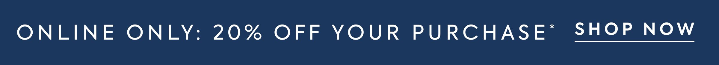 ONLINE ONLY: 20% OFF YOUR PURCHASE* - SHOP NOW