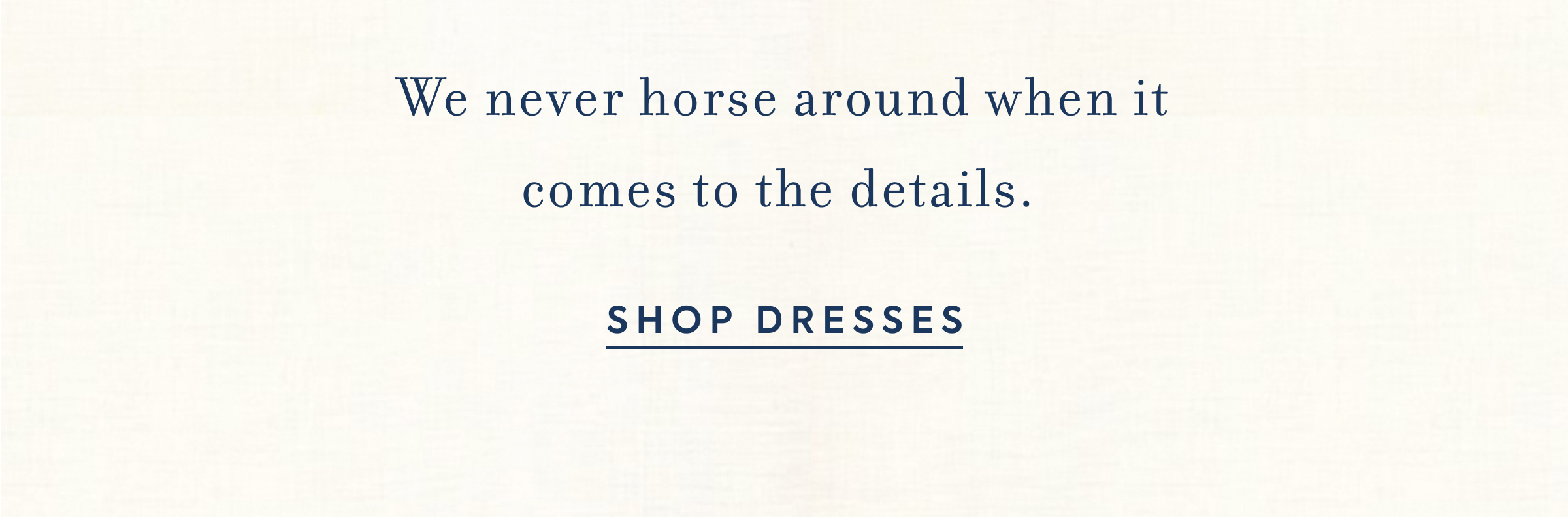 We never horse around when it comes to the details. SHOP DRESSES