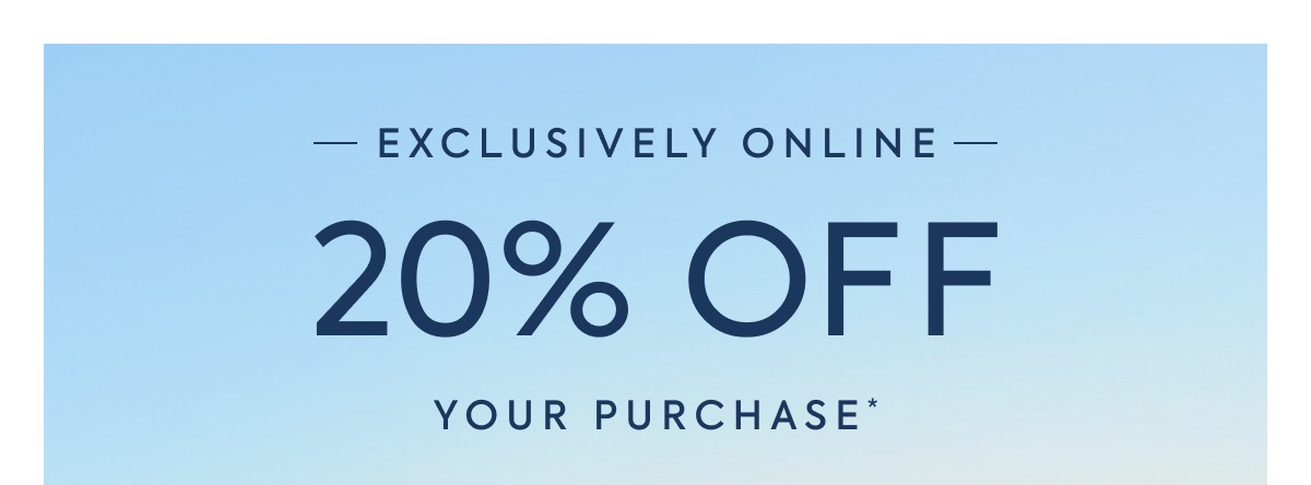 EXCLUSIVELY ONLINE - 20% OFF YOUR PURCHASE*