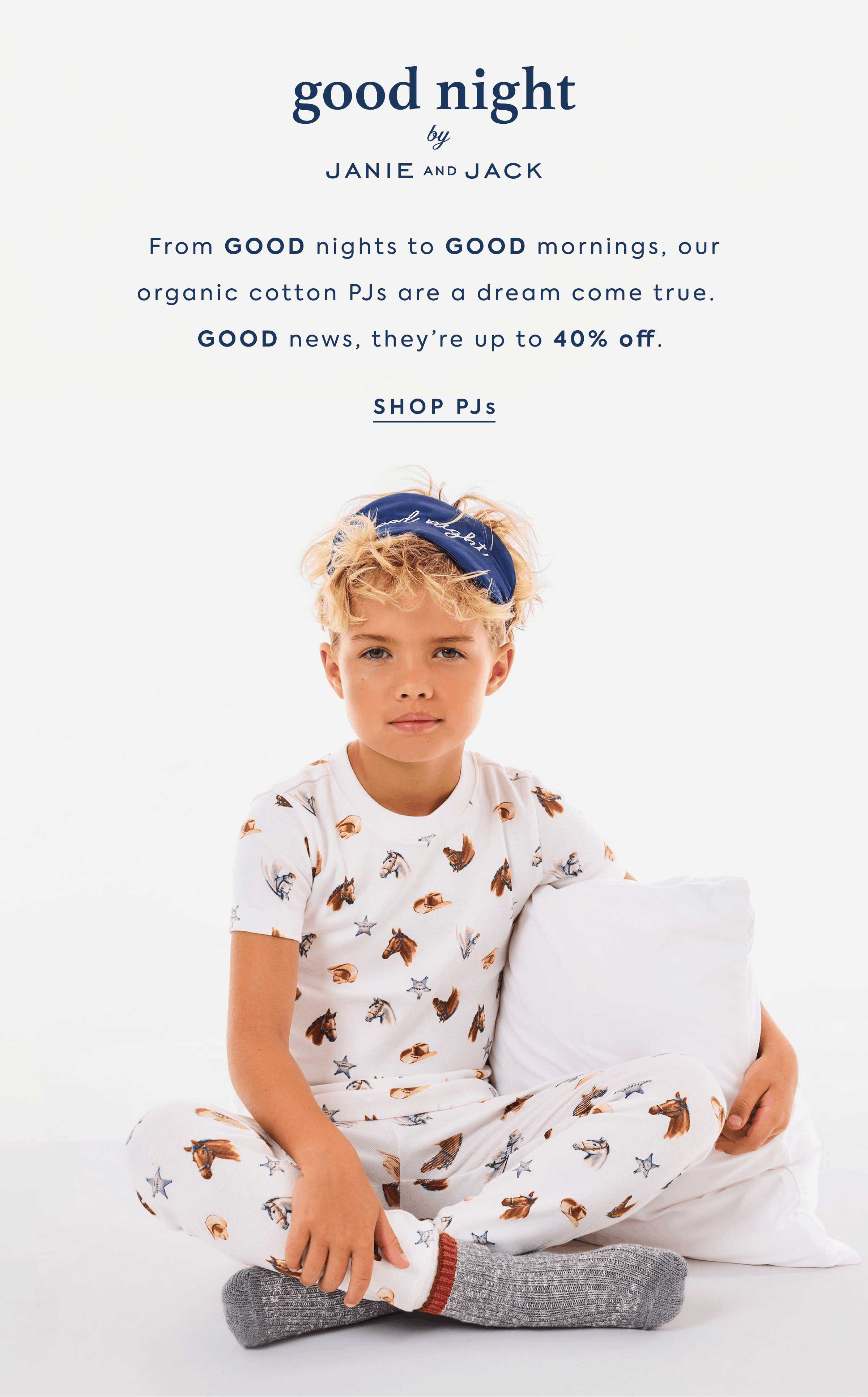 good night by JANIE AND JACK From GOOD nights to GOOD mornings, our organic cotton PJs are a dream come true.&nbsp;&nbsp; GOOD news, they’re up to 40% off.&nbsp;SHOP PJs