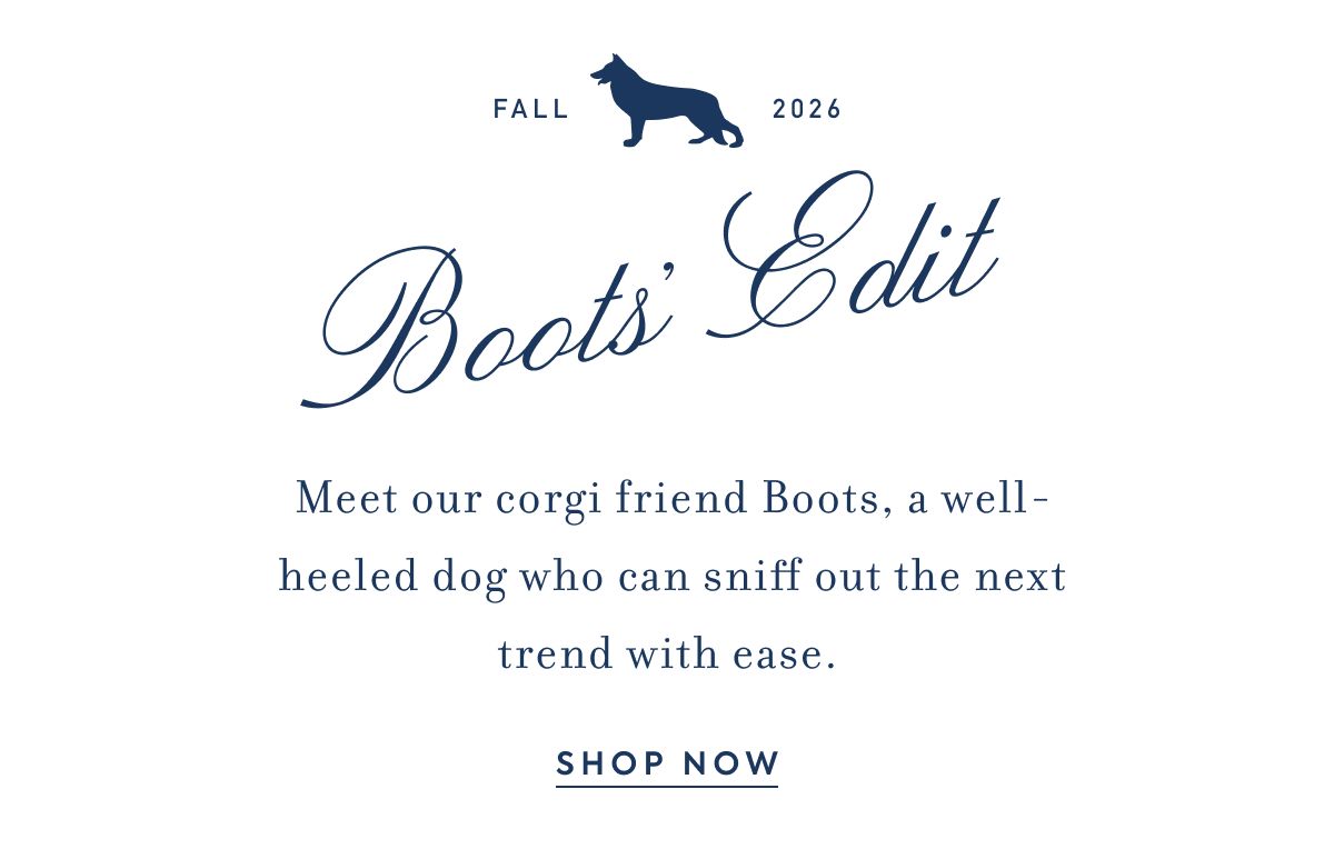 FALL 2026 BOOTS' EDIT Meet our corgi friend Boots, a well-heeled dog who can sniff out the next trend with ease.