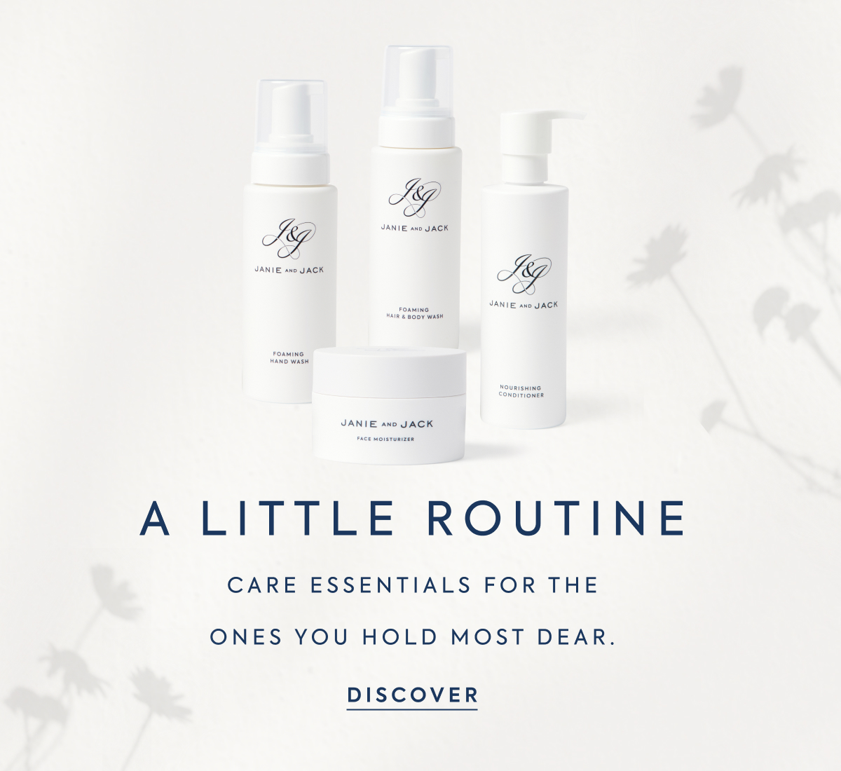A LITTLE ROUTINE - CARE ESSENTIALS FOR THE - ONES YOU HOLD MOST DEAR. - DISCOVER - JANIE AND JACK - FOAMING HAND WASH - FOAMING HAIR & BODY WASH - NOURISHING CONDITIONER - FACE MOISTURIZER