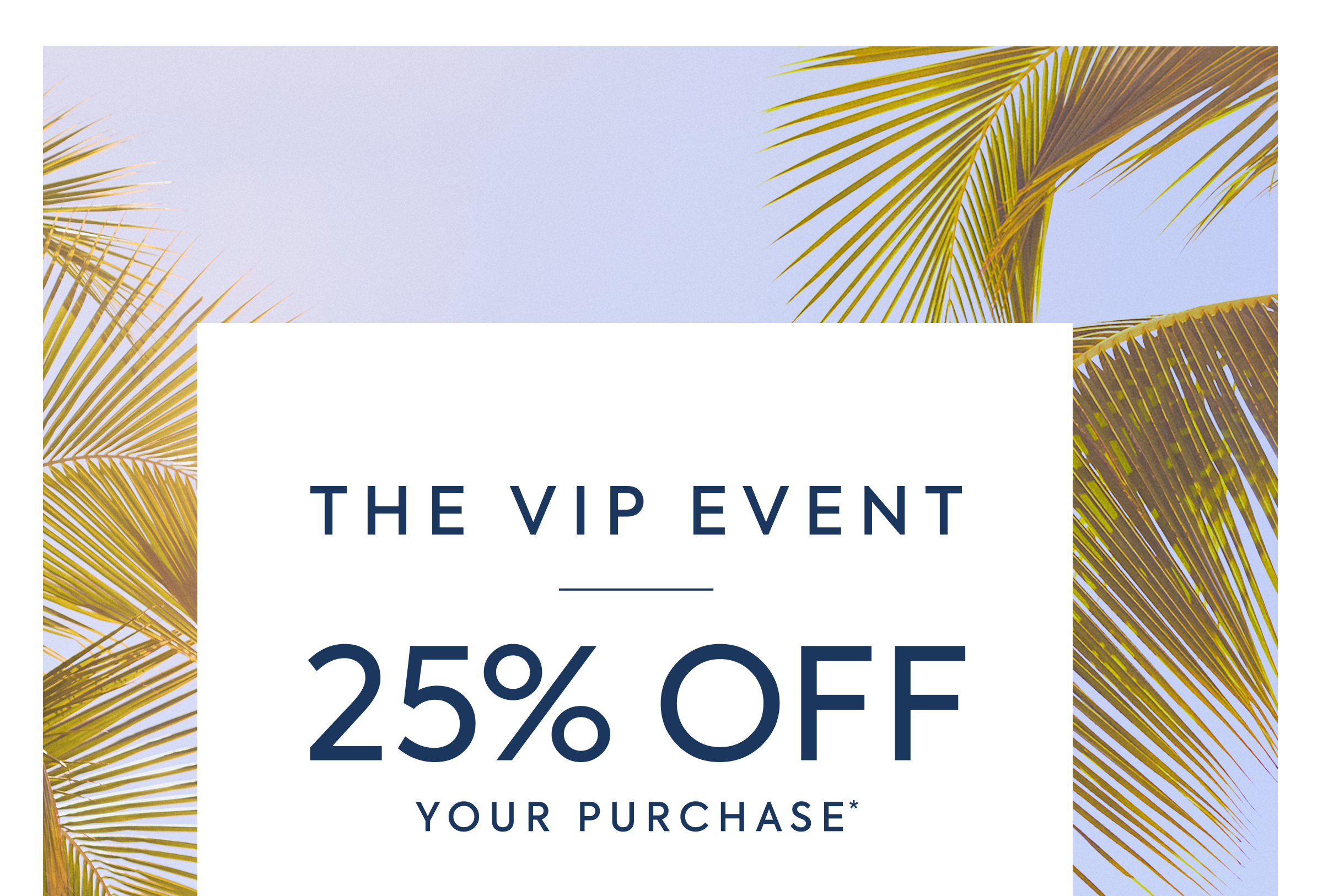 THE VIP EVENT 25% OFF YOUR PURCHASE