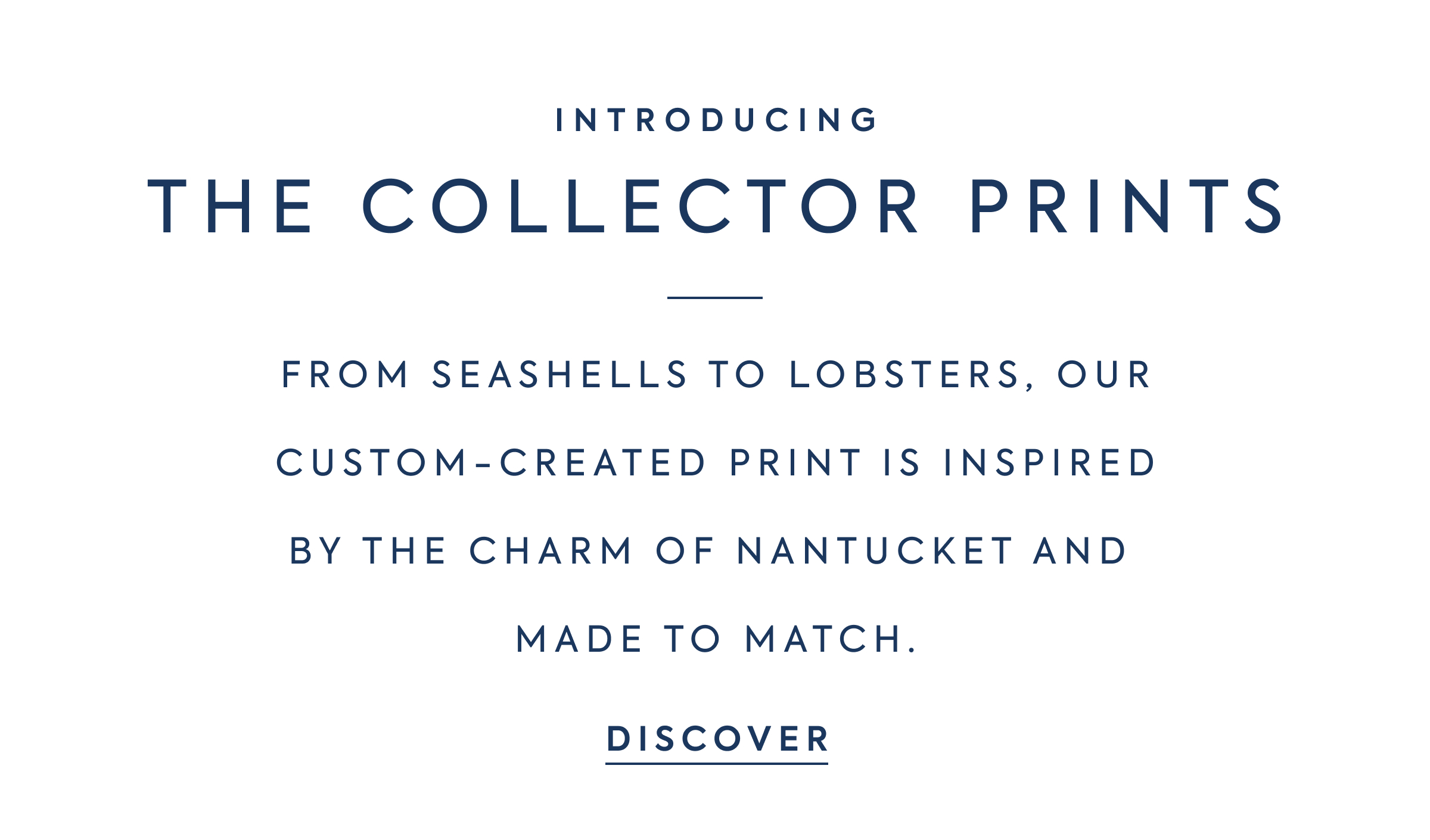 INTRODUCING - THE COLLECTOR PRINTS - FROM SEASHELLS TO LOBSTERS, OUR CUSTOM-CREATED PRINT IS INSPIRED BY THE CHARM OF NANTUCKET AND MADE TO MATCH. - DISCOVER