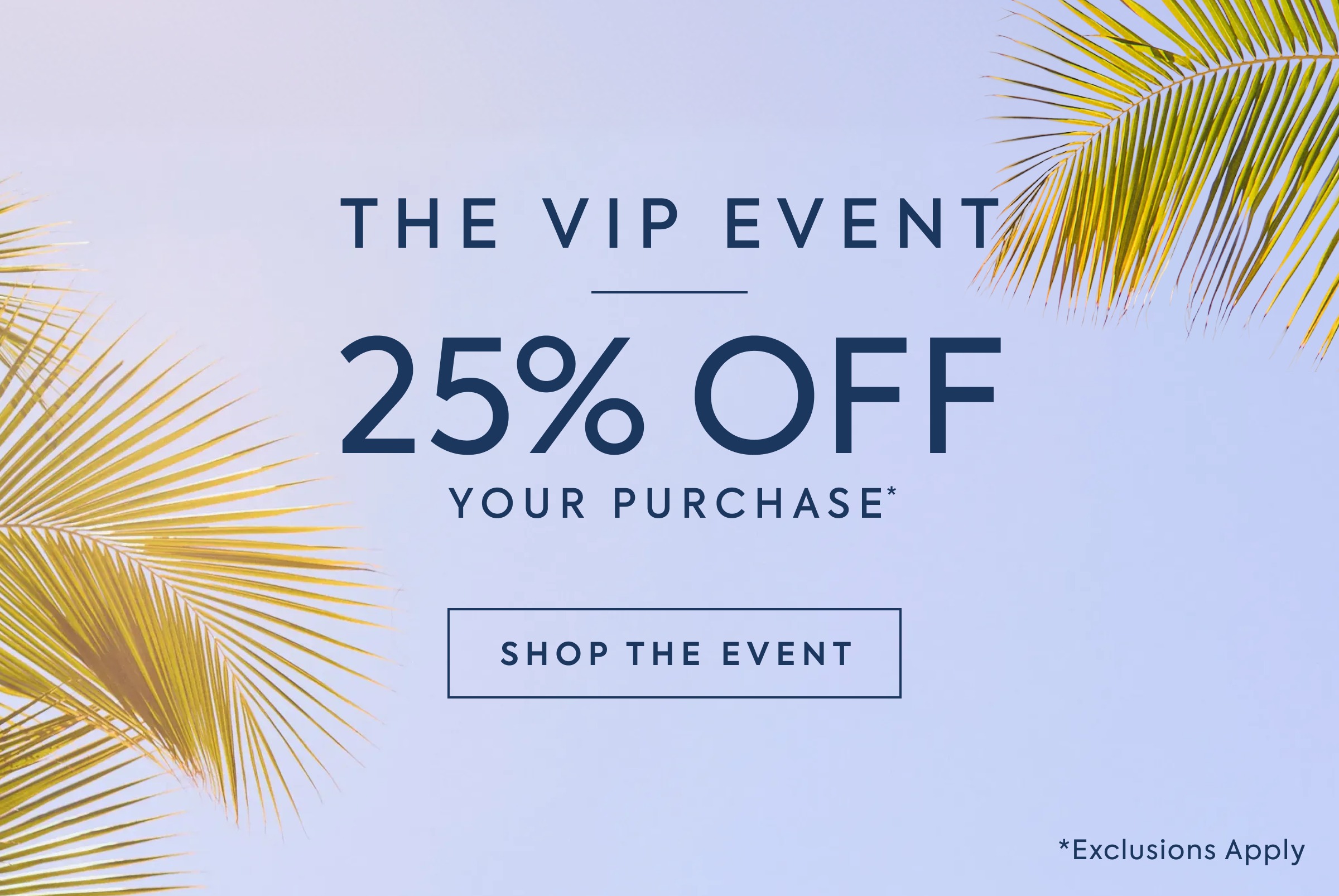 THE VIP EVENT - 25% OFF - YOUR PURCHASE* - USE CODE: - SECRET25 - SHOP NOW - *Exclusions Apply