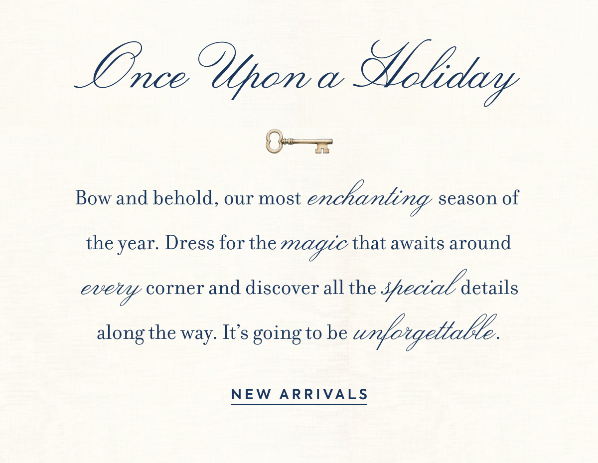 Once Upon a Holiday - Bow and behold, our most enchanting season of the year. Dress for the magic that awaits around every corner and discover all the special details along the way. It's going to be unforgettable. - NEW ARRIVALS