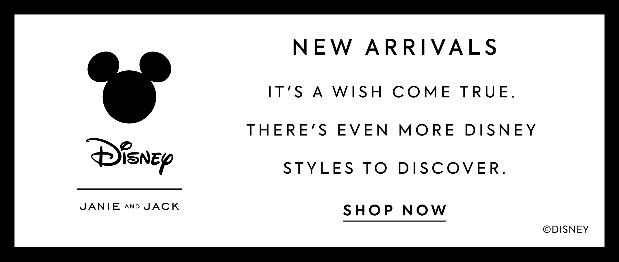 NEW ARRIVALS - IT'S A WISH COME TRUE. - THERE'S EVEN MORE DISNEY STYLES TO DISCOVER. - SHOP NOW - Disney - JANIE AND JACK - ©DISNEY