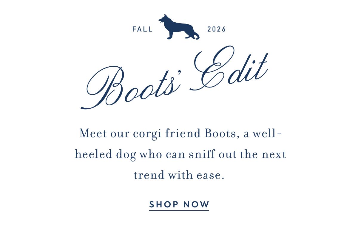 FALL 2026 Boots' Edit Meet our corgi friend Boots, a well-heeled dog who can sniff out the next trend with ease.