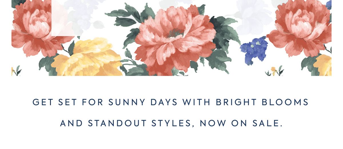 GET SET FOR SUNNY DAYS WITH BRIGHT BLOOMS AND STANDOUT STYLES, NOW ON SALE.