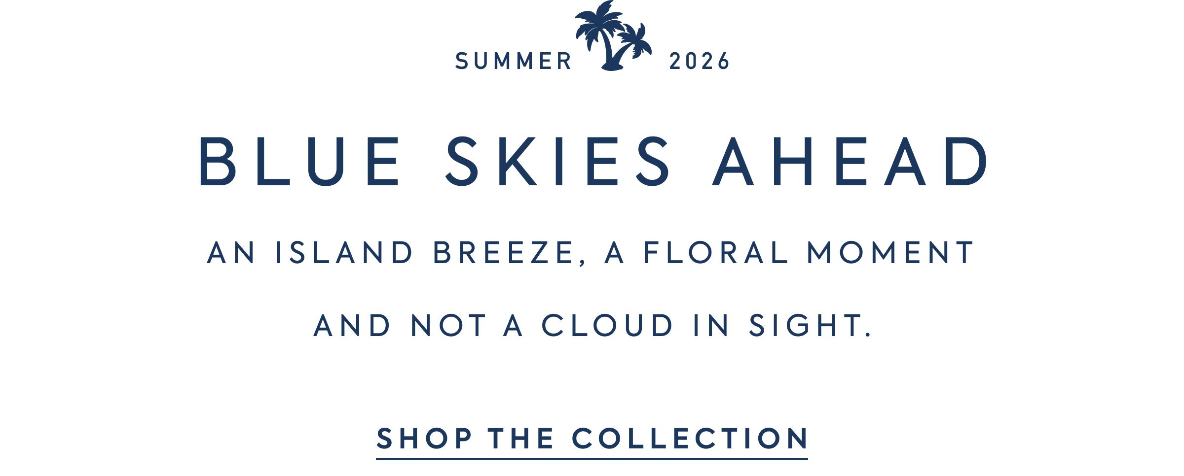 SUMMER 2026 - BLUE SKIES AHEAD - AN ISLAND BREEZE, A FLORAL MOMENT - AND NOT A CLOUD IN SIGHT. - SHOP THE COLLECTION