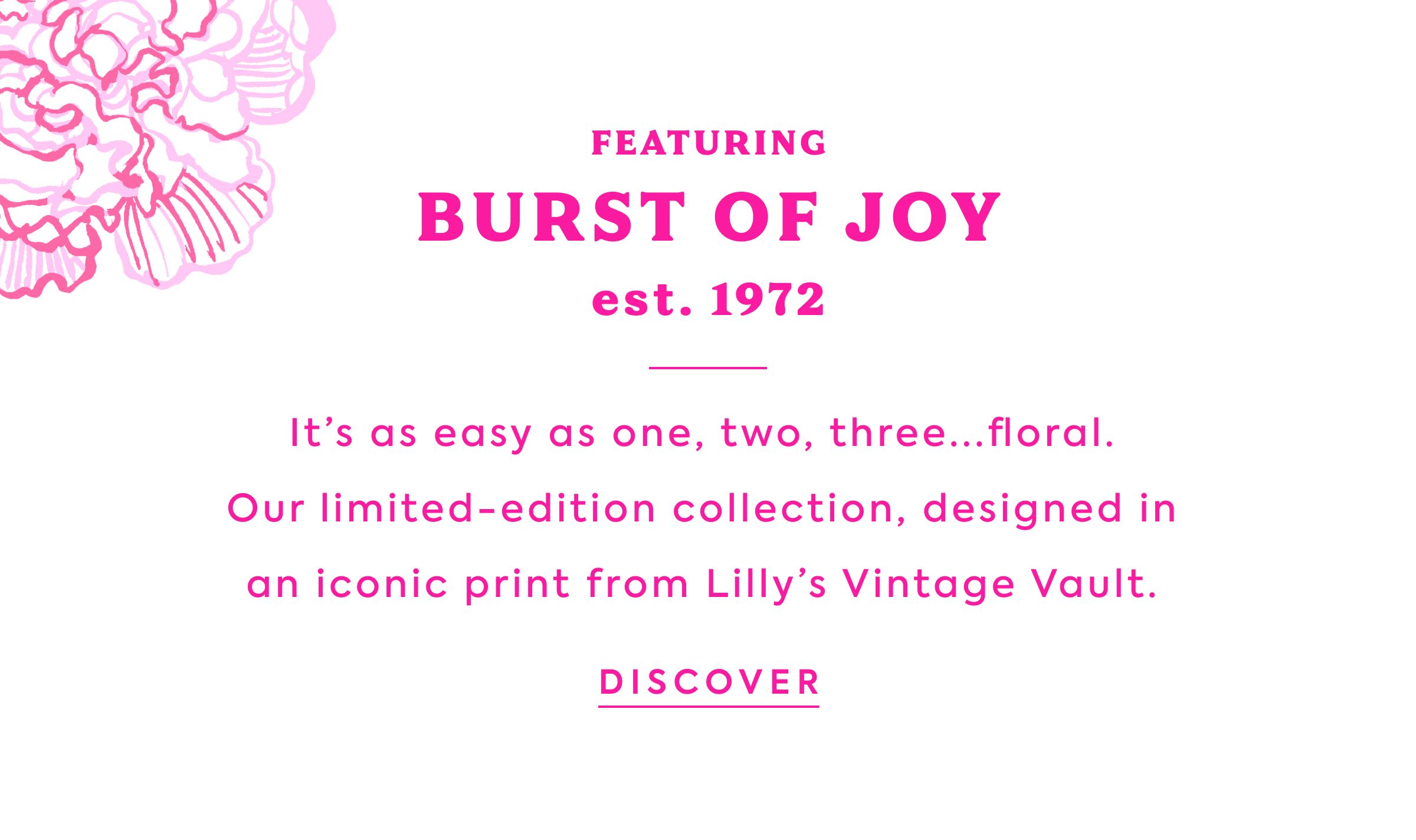 FEATURING - BURST OF JOY - est. 1972 - It's as easy as one, two, three...floral. - Our limited-edition collection, designed in an iconic print from Lilly's Vintage Vault. - DISCOVER