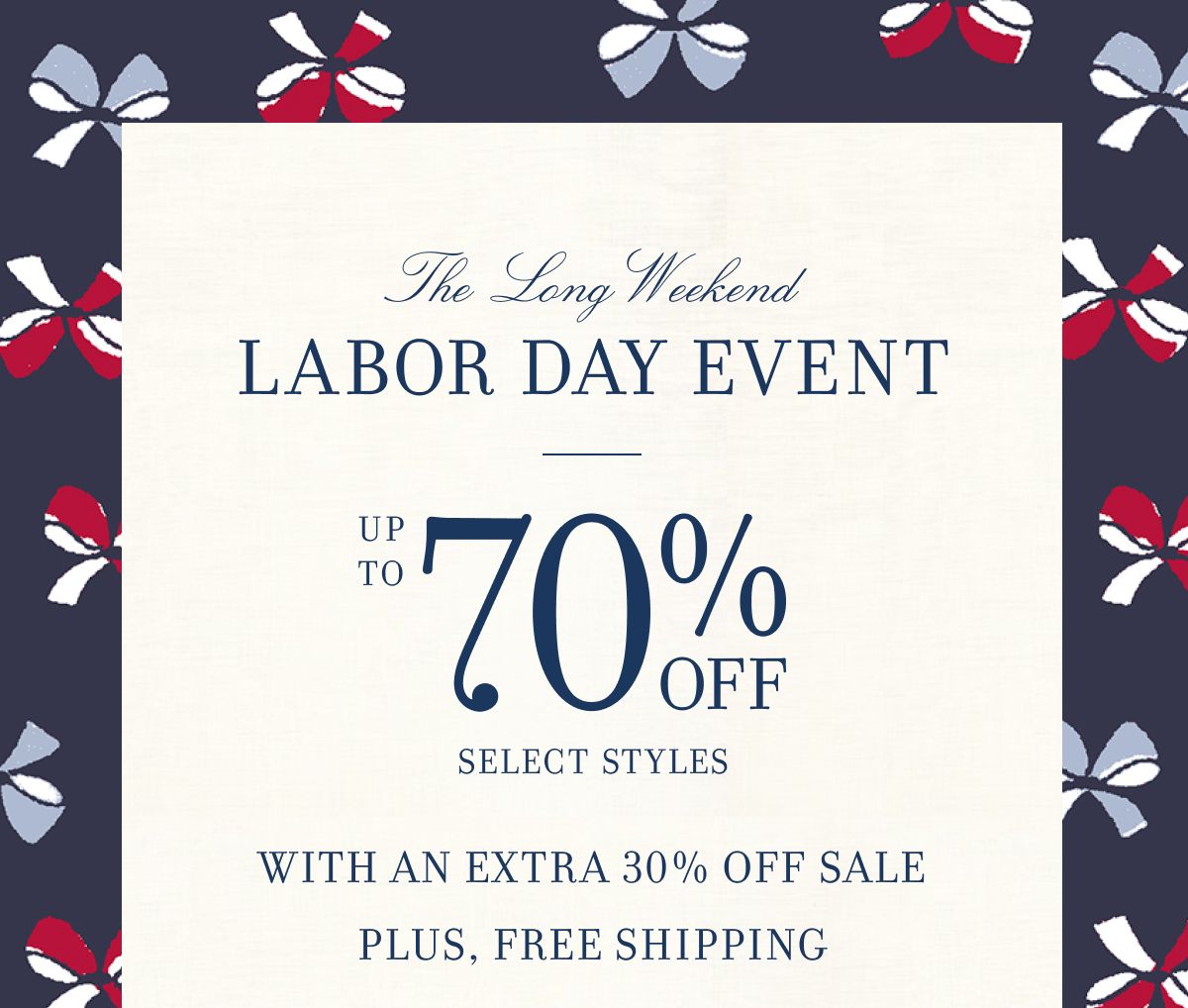 The Long Weekend LABOR DAY EVENT UP TO 70% OFF SELECT STYLES WITH AN EXTRA 30% OFF SALE PLUS, FREE SHIPPING