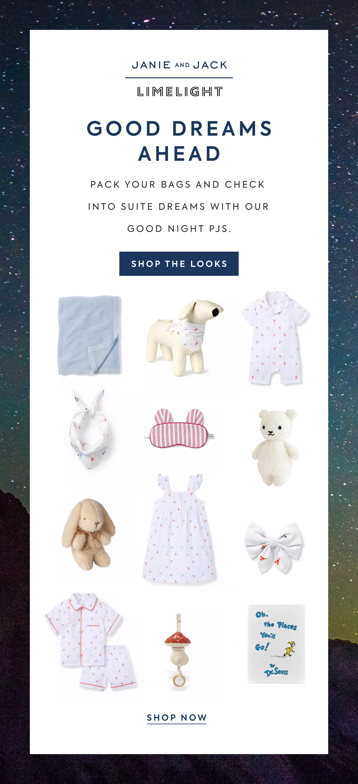 JANIE AND JACK - LIMELIGHT - GOOD DREAMS AHEAD - PACK YOUR BAGS AND CHECK INTO SUITE DREAMS WITH OUR GOOD NIGHT PJS. - SHOP THE LOOKS - Oh, the Places You'll Go! - By Dr. Seuss - SHOP NOW