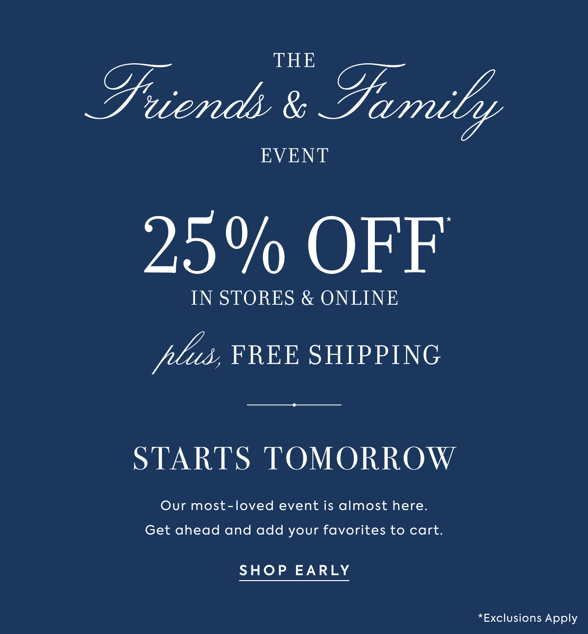 THE - Friends & Family - EVENT - STARTS TOMORROW - Our most-loved event is almost here. - Get ahead and add your favorites to cart. - SHOP EARLY