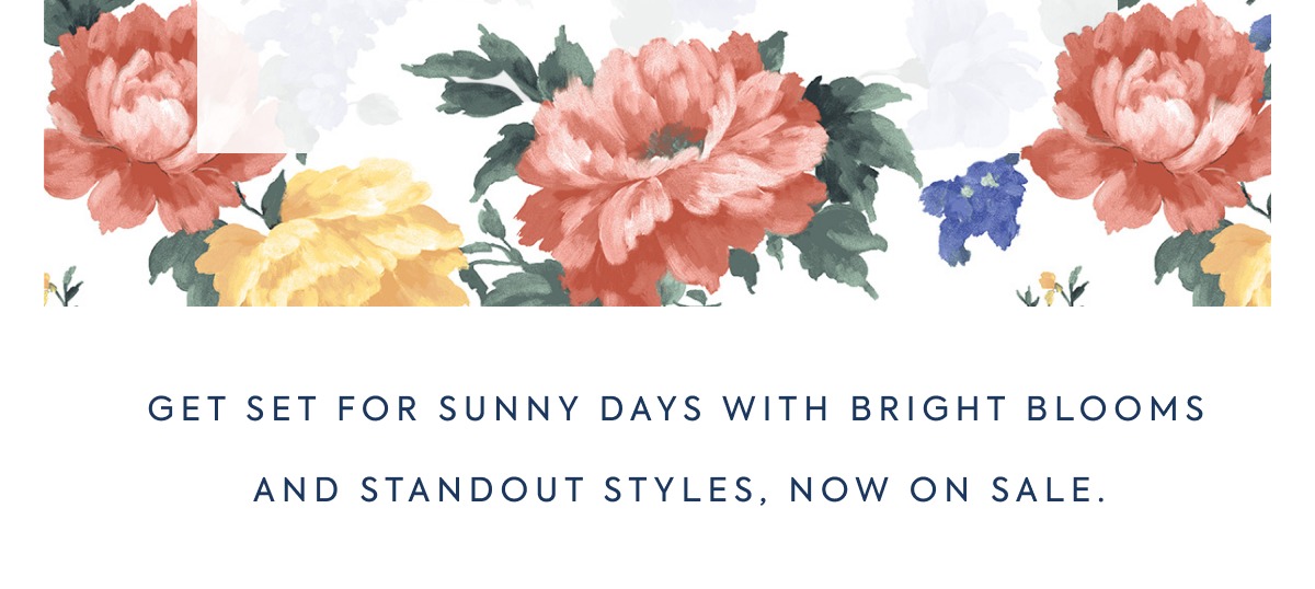 GET SET FOR SUNNY DAYS WITH BRIGHT BLOOMS AND STANDOUT STYLES, NOW ON SALE.