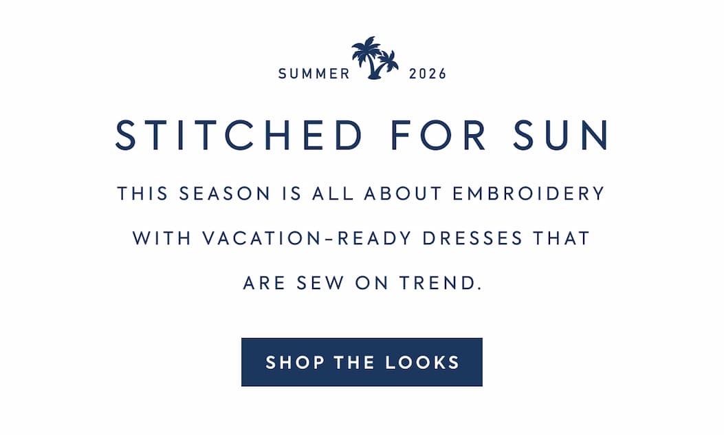 SUMMER 2026 - STITCHED FOR SUN - THIS SEASON IS ALL ABOUT EMBROIDERY WITH VACATION-READY DRESSES THAT ARE SEW ON TREND. - SHOP THE LOOKS