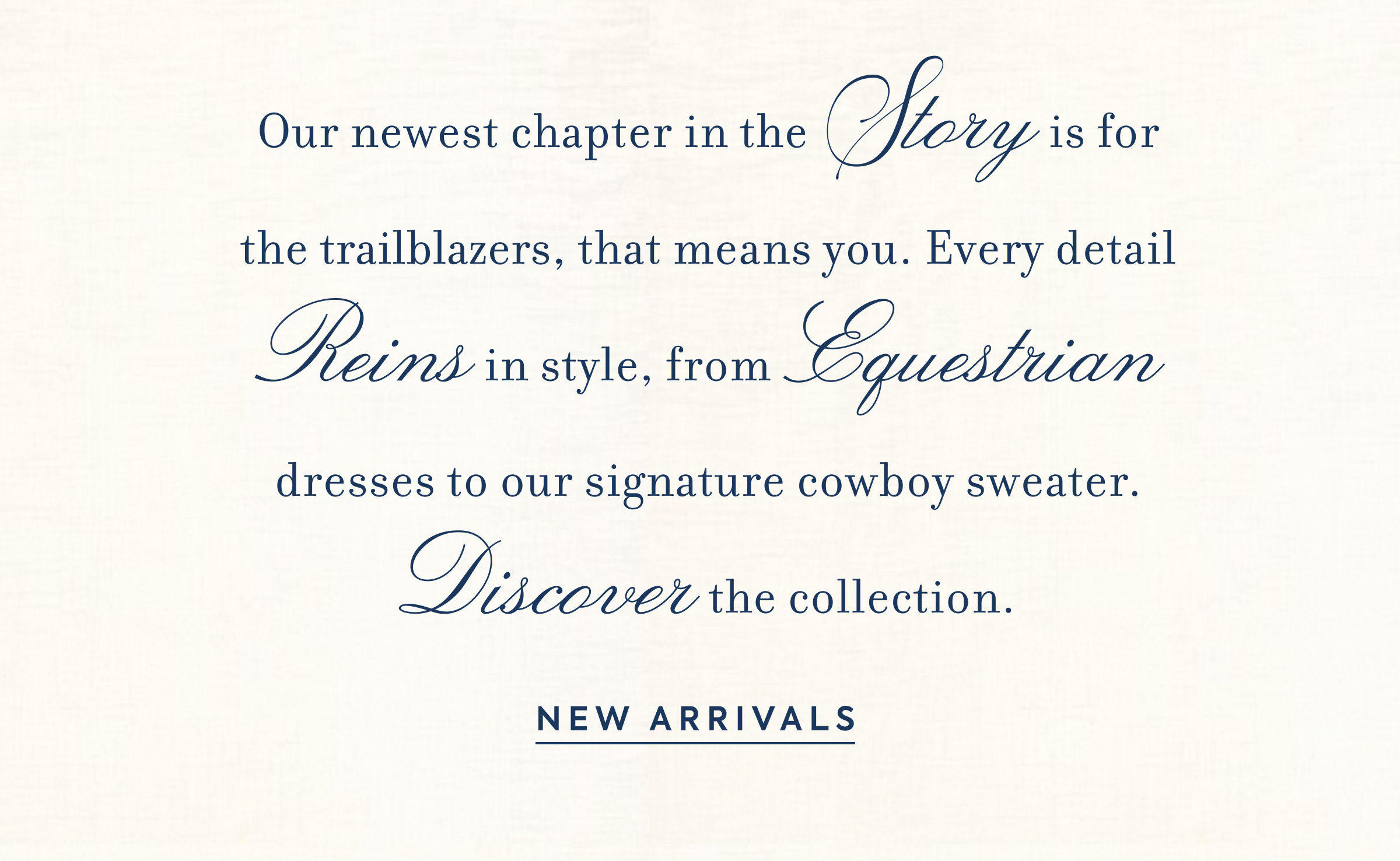 Our newest chapter in the Story is for the trailblazers, that means you. Every detail Reins in style, from Equestrian dresses to our signature cowboy sweater. Discover the collection. - NEW ARRIVALS