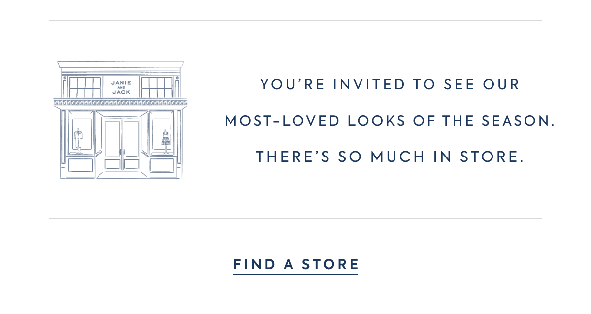 JANIE AND JACK - YOU'RE INVITED TO SEE OUR MOST–LOVED LOOKS OF THE SEASON. THERE'S SO MUCH IN STORE. - FIND A STORE