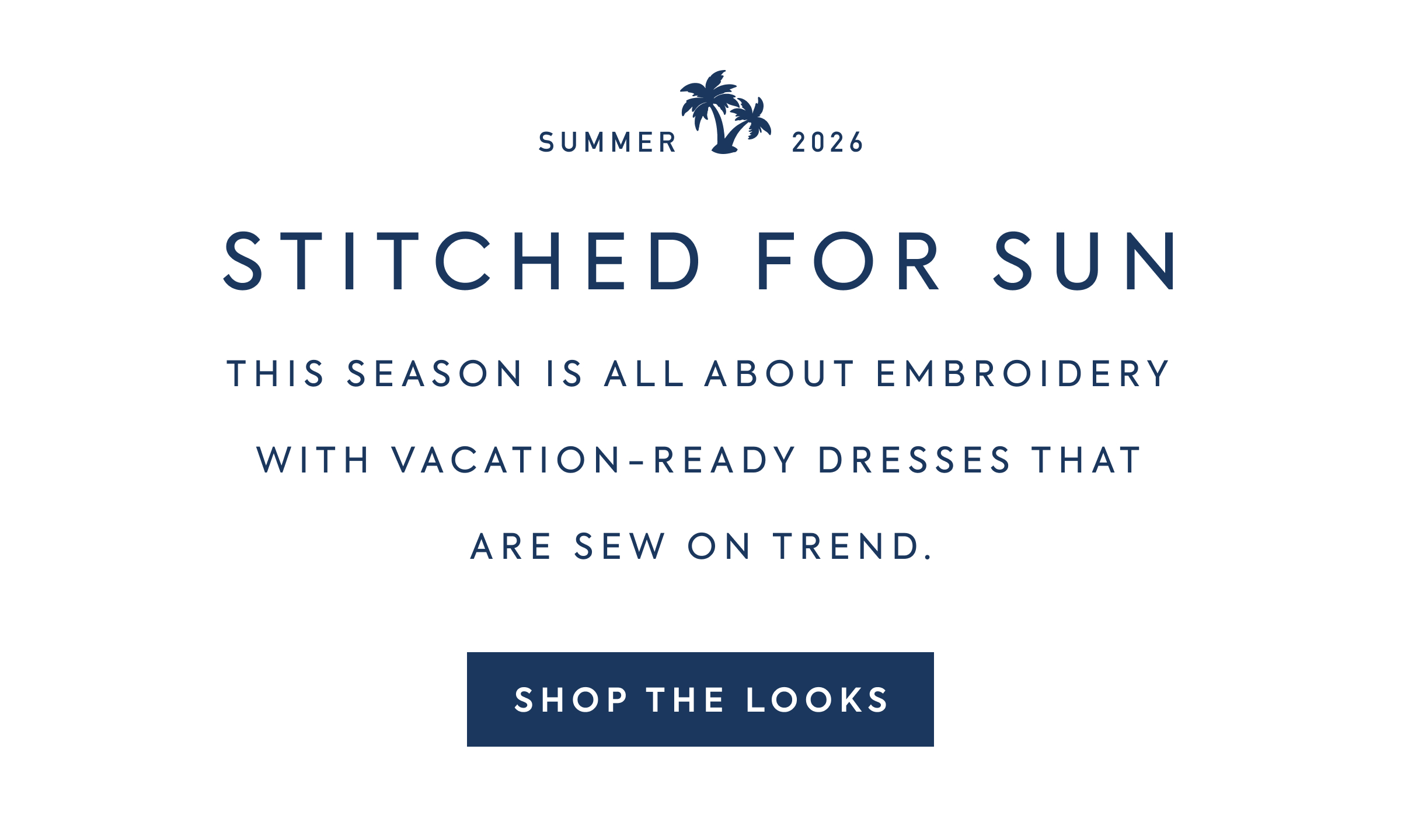 SUMMER 2026 - STITCHED FOR SUN - THIS SEASON IS ALL ABOUT EMBROIDERY - WITH VACATION-READY DRESSES THAT - ARE SEW ON TREND. - SHOP THE LOOKS