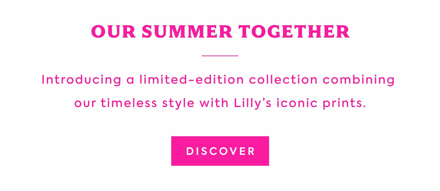 OUR SUMMER TOGETHER - Introducing a limited-edition collection combining our timeless style with Lilly's iconic prints. - DISCOVER