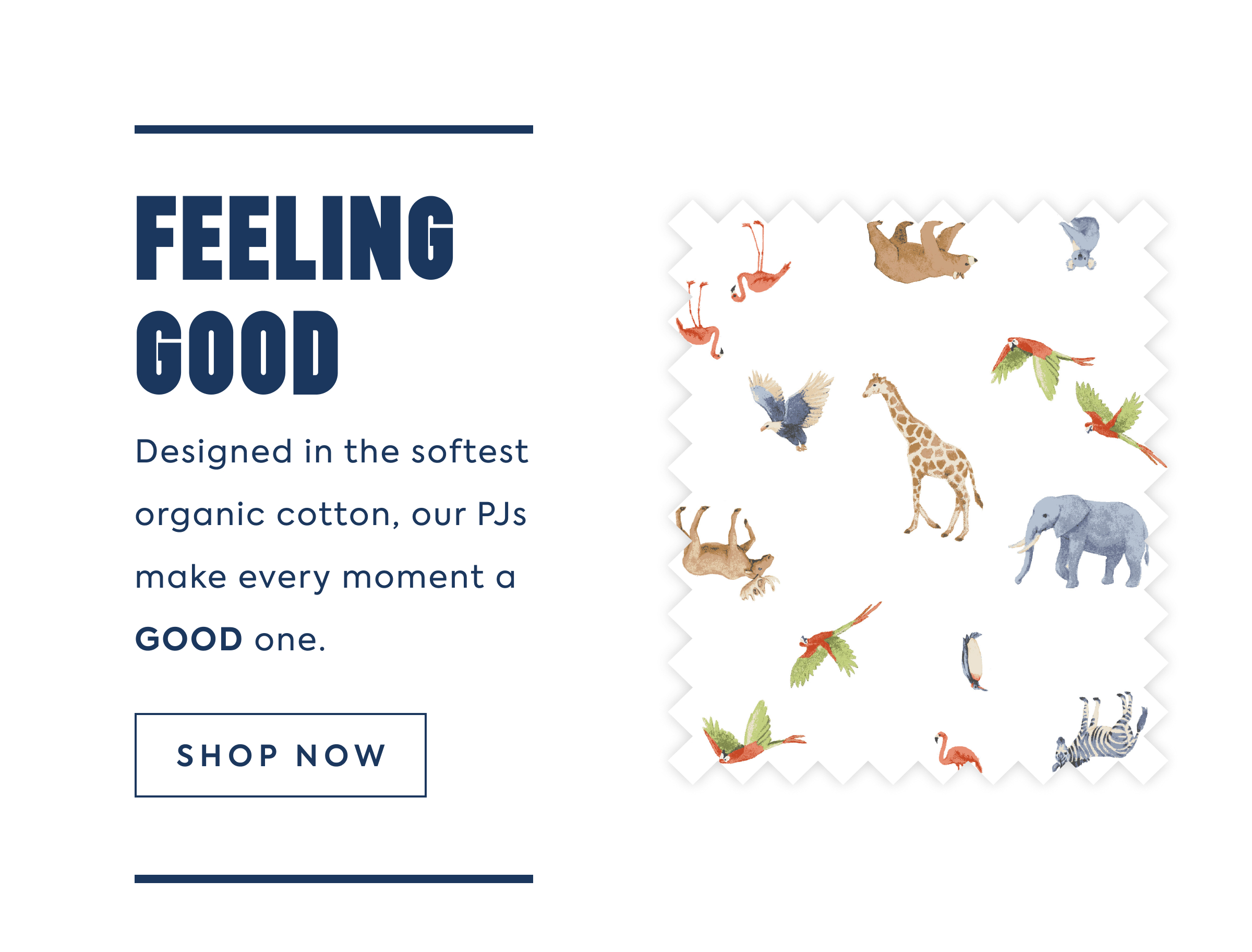 FEELING GOOD Designed in the softest organic cotton, our PJs make every moment a GOOD one.