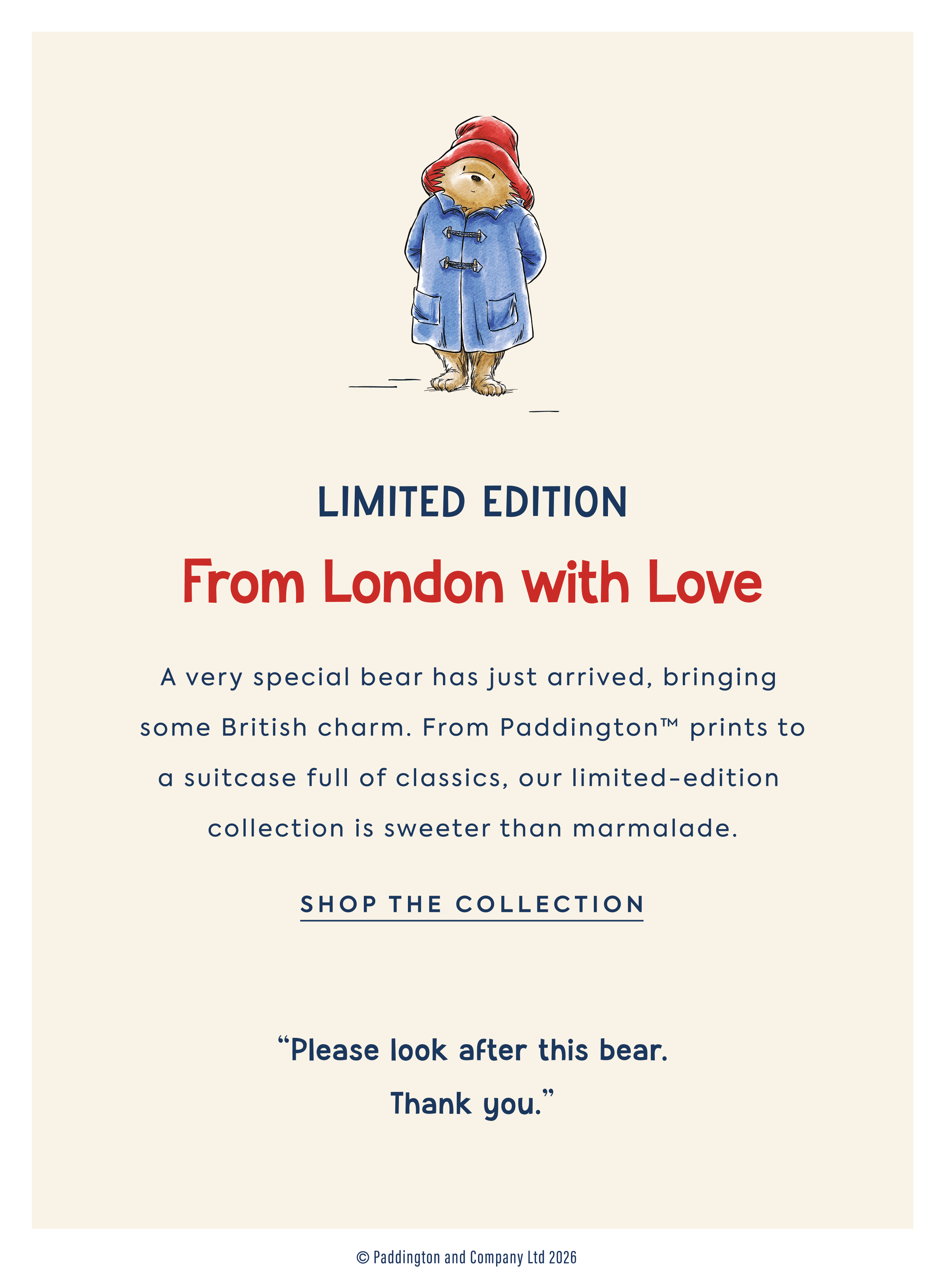 LIMITED EDITION From London with Love A very special&nbsp;bear has just arrived, bringing&nbsp; some&nbsp;British charm.&nbsp;From&nbsp;Paddington™&nbsp;prints to a suitcase full of classics,&nbsp;our limited-edition  collection&nbsp;is sweeter than marmalade.