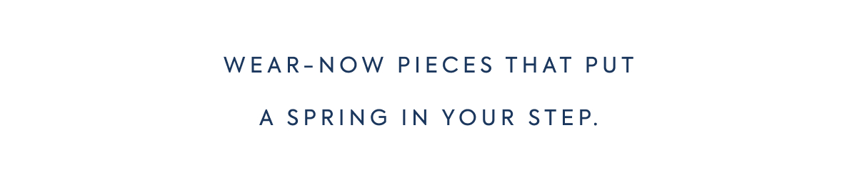 WEAR-NOW PIECES THAT PUT A SPRING IN YOUR STEP.