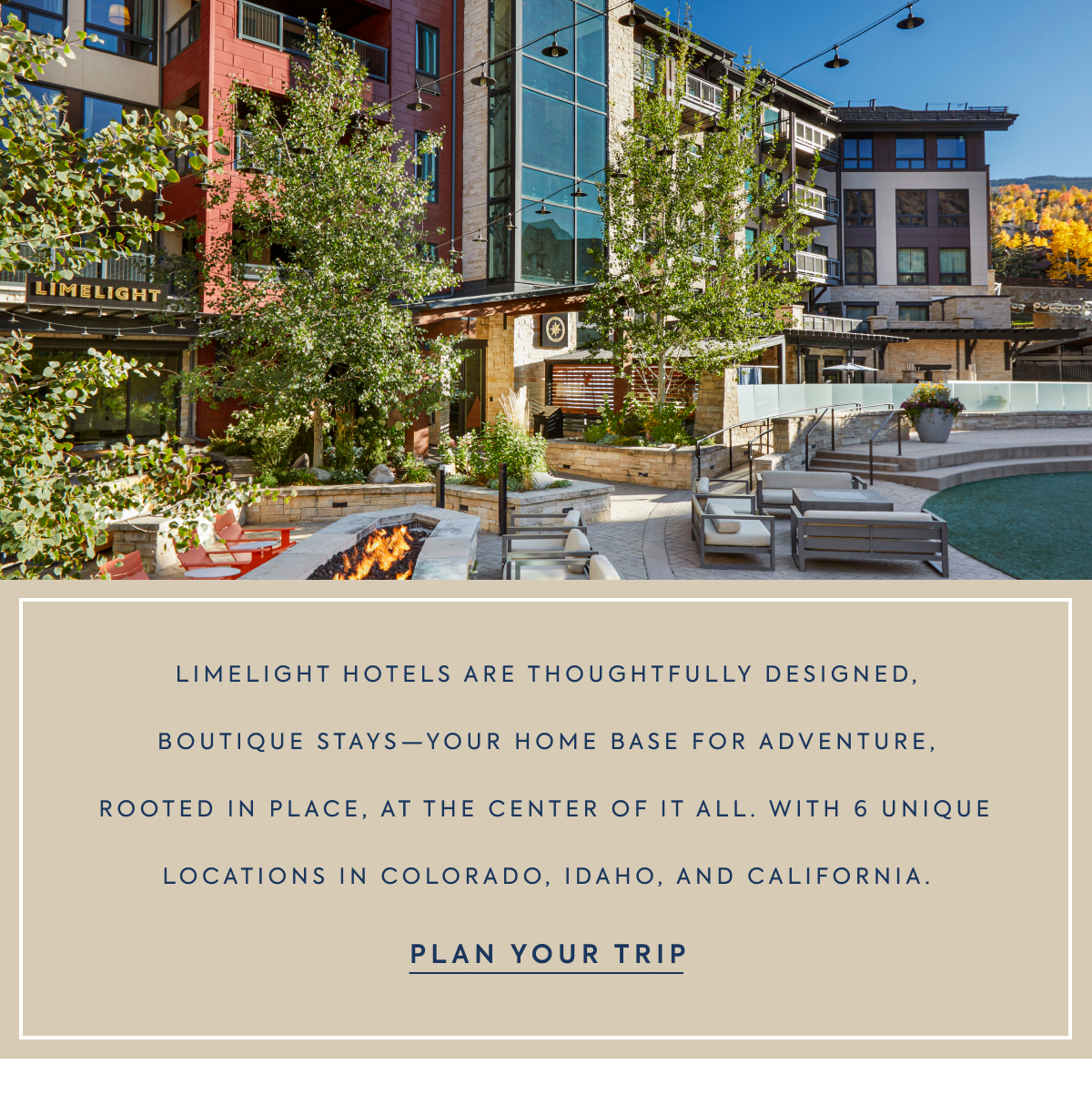 LIMELIGHT HOTELS ARE THOUGHTFULLY DESIGNED, BOUTIQUE STAYS—YOUR HOME BASE FOR ADVENTURE, ROOTED IN PLACE, AT THE CENTER OF IT ALL. WITH 6 UNIQUE LOCATIONS IN COLORADO, IDAHO, AND CALIFORNIA. - PLAN YOUR TRIP