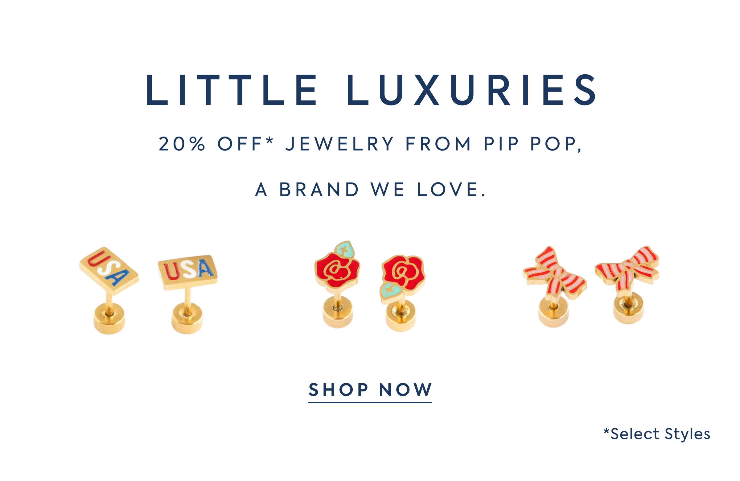 LITTLE LUXURIES - 20% OFF* JEWELRY FROM PIP POP, - A BRAND WE LOVE. - SHOP NOW - *Select Styles