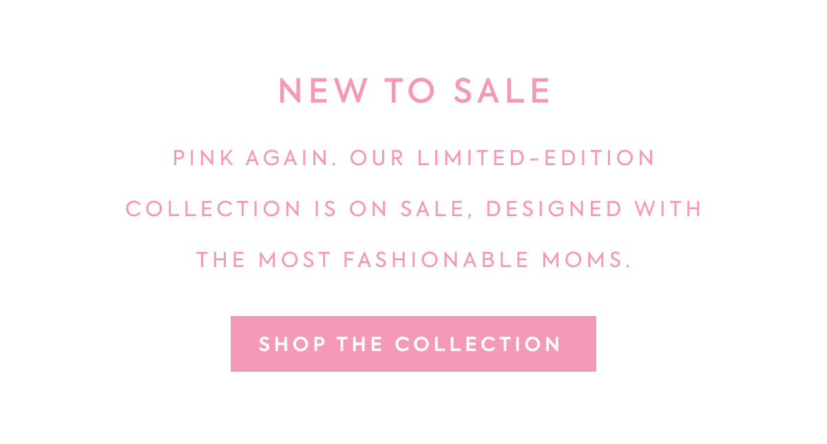 NEW TO SALE - PINK AGAIN. OUR LIMITED-EDITION COLLECTION IS ON SALE, DESIGNED WITH THE MOST FASHIONABLE MOMS. - SHOP THE COLLECTION