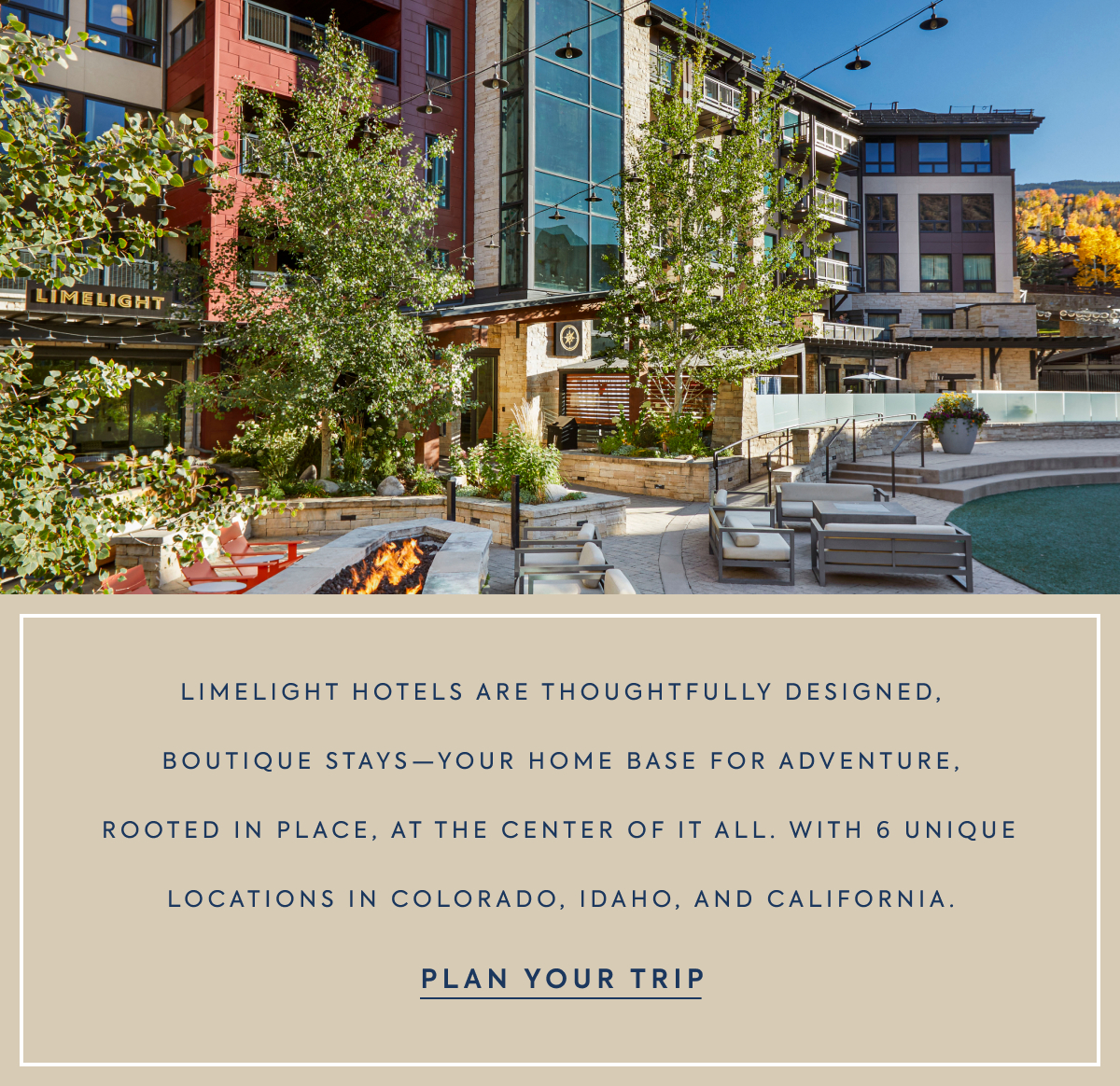 LIMELIGHT - LIMELIGHT HOTELS ARE THOUGHTFULLY DESIGNED, BOUTIQUE STAYS—YOUR HOME BASE FOR ADVENTURE, ROOTED IN PLACE, AT THE CENTER OF IT ALL. WITH 6 UNIQUE LOCATIONS IN COLORADO, IDAHO, AND CALIFORNIA. - PLAN YOUR TRIP
