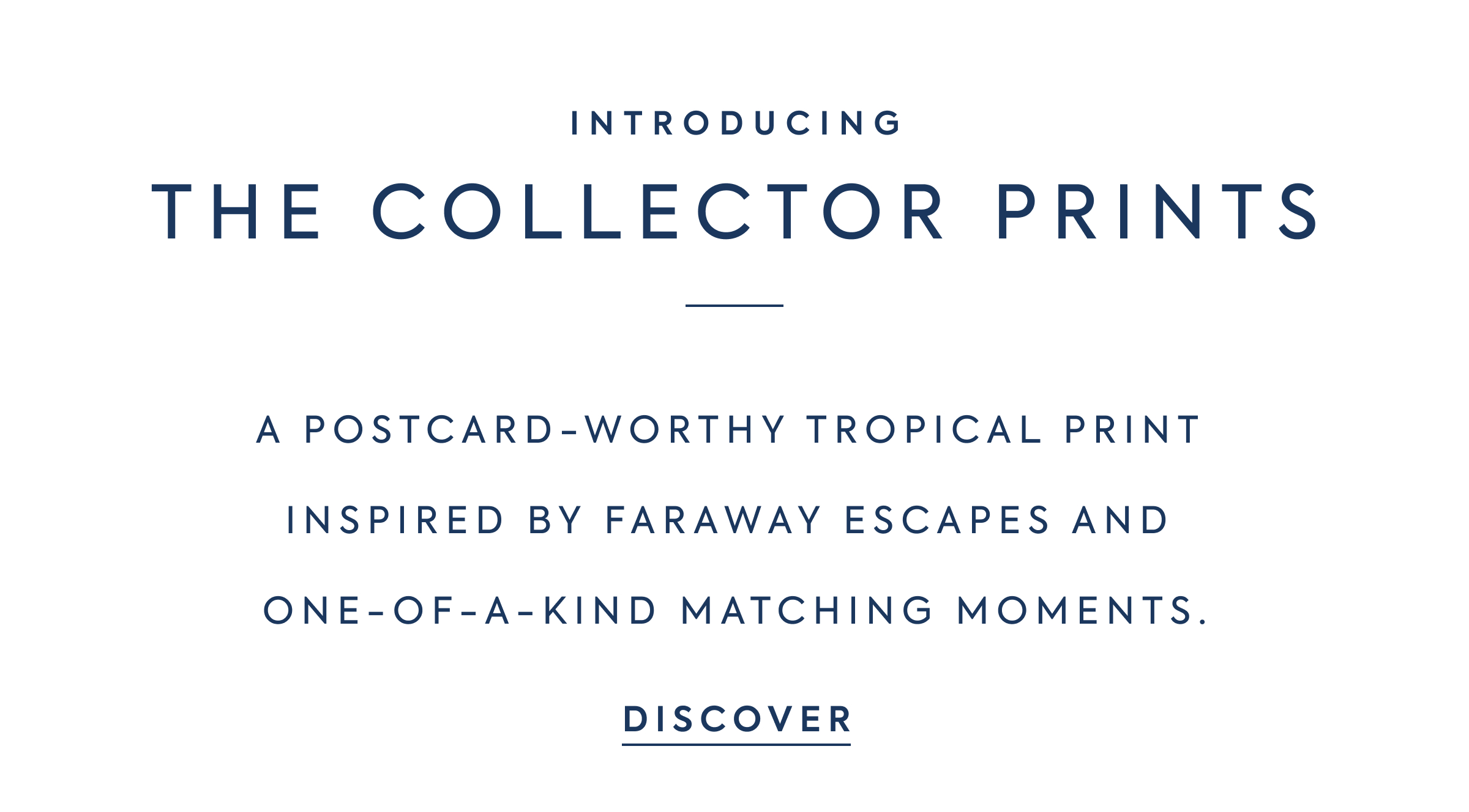 INTRODUCING - THE COLLECTOR PRINTS - A POSTCARD-WORTHY TROPICAL PRINT INSPIRED BY FARAWAY ESCAPES AND ONE-OF-A-KIND MATCHING MOMENTS. - DISCOVER