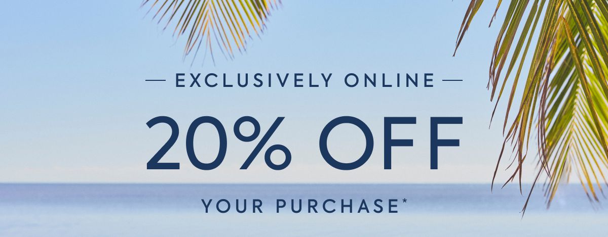 EXCLUSIVELY ONLINE - 20% OFF - YOUR PURCHASE*