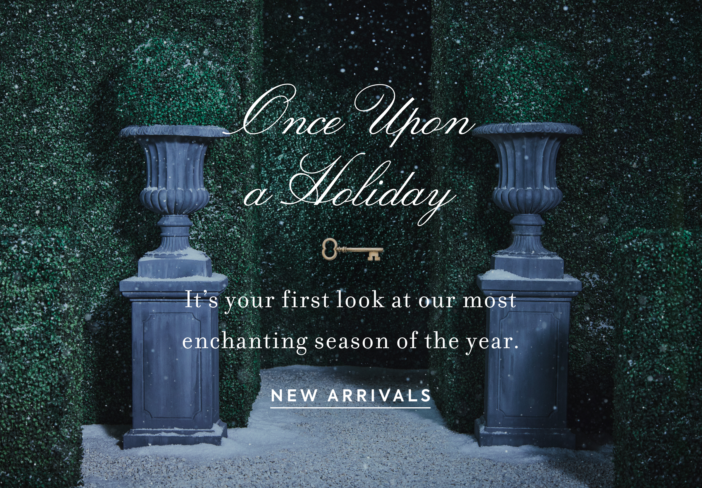Once Upon a Holiday - It's your first look at our most enchanting season of the year. - NEW ARRIVALS