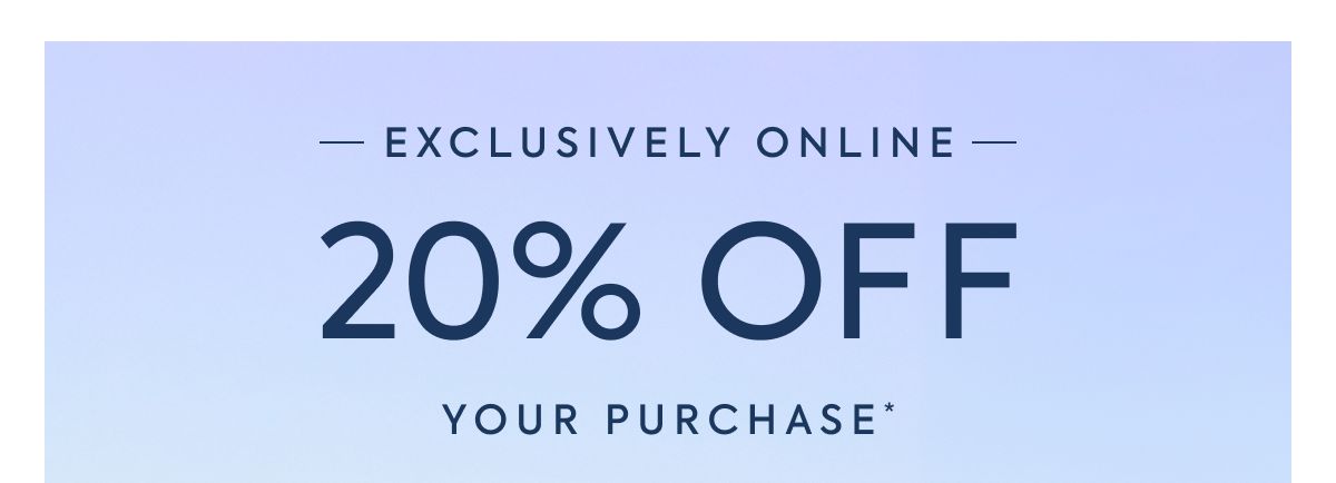 EXCLUSIVELY ONLINE - 20% OFF - YOUR PURCHASE*