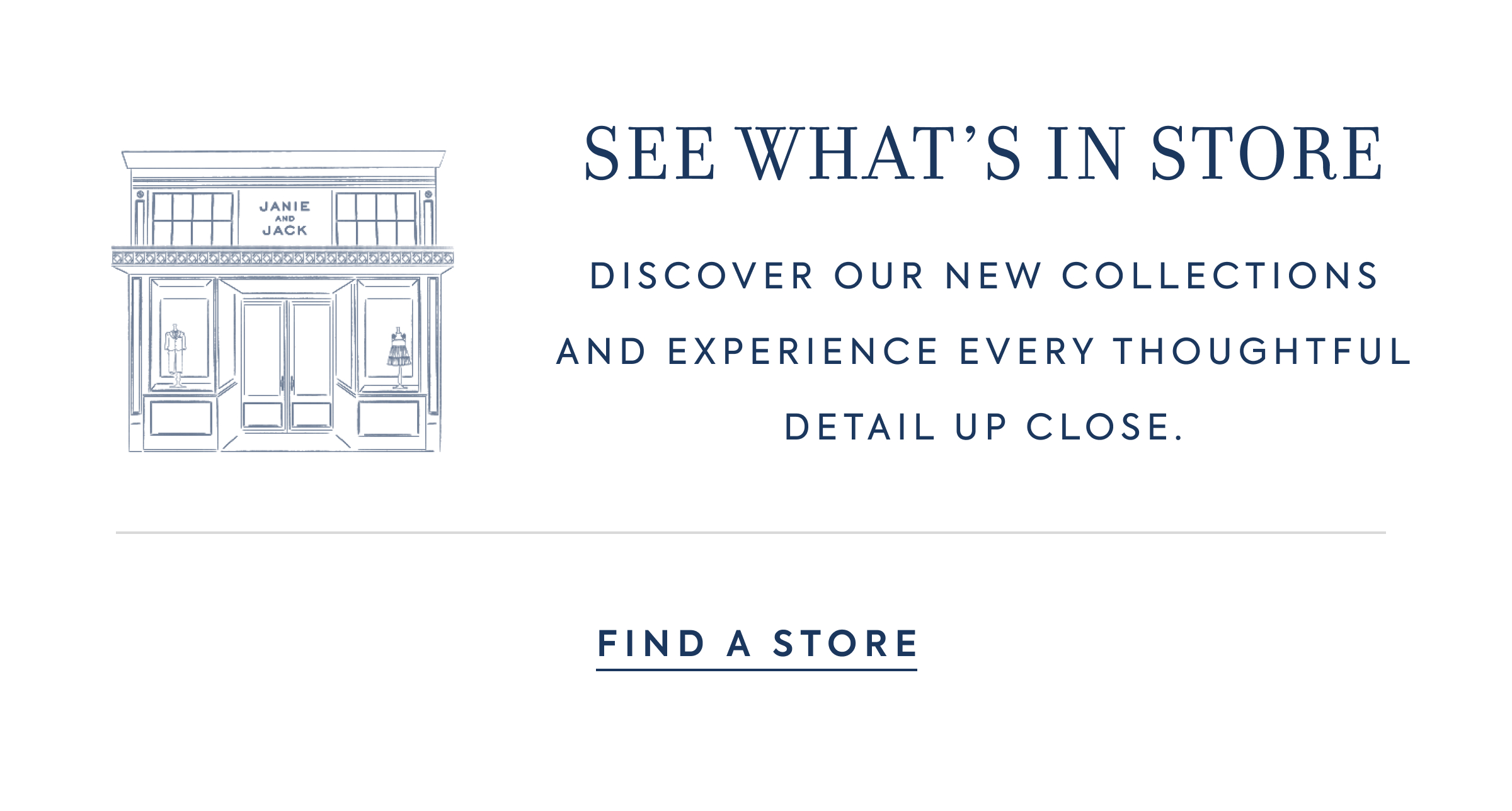 SEE WHAT'S IN STORE - DISCOVER OUR NEW COLLECTIONS AND EXPERIENCE EVERY THOUGHTFUL DETAIL UP CLOSE. - FIND A STORE - JANIE AND JACK