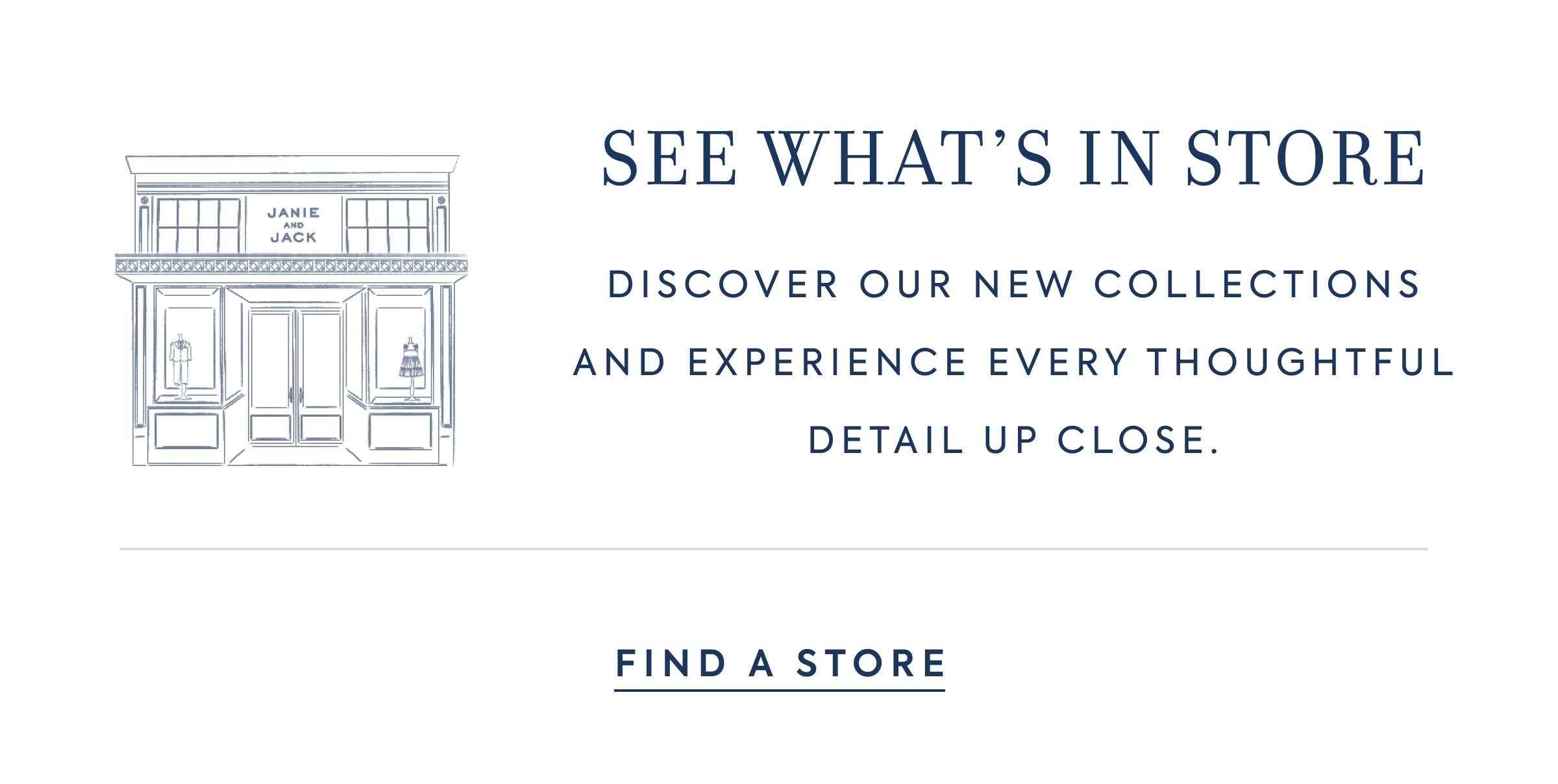 SEE WHAT'S IN STORE - DISCOVER OUR NEW COLLECTIONS AND EXPERIENCE EVERY THOUGHTFUL DETAIL UP CLOSE. - FIND A STORE - JANIE AND JACK