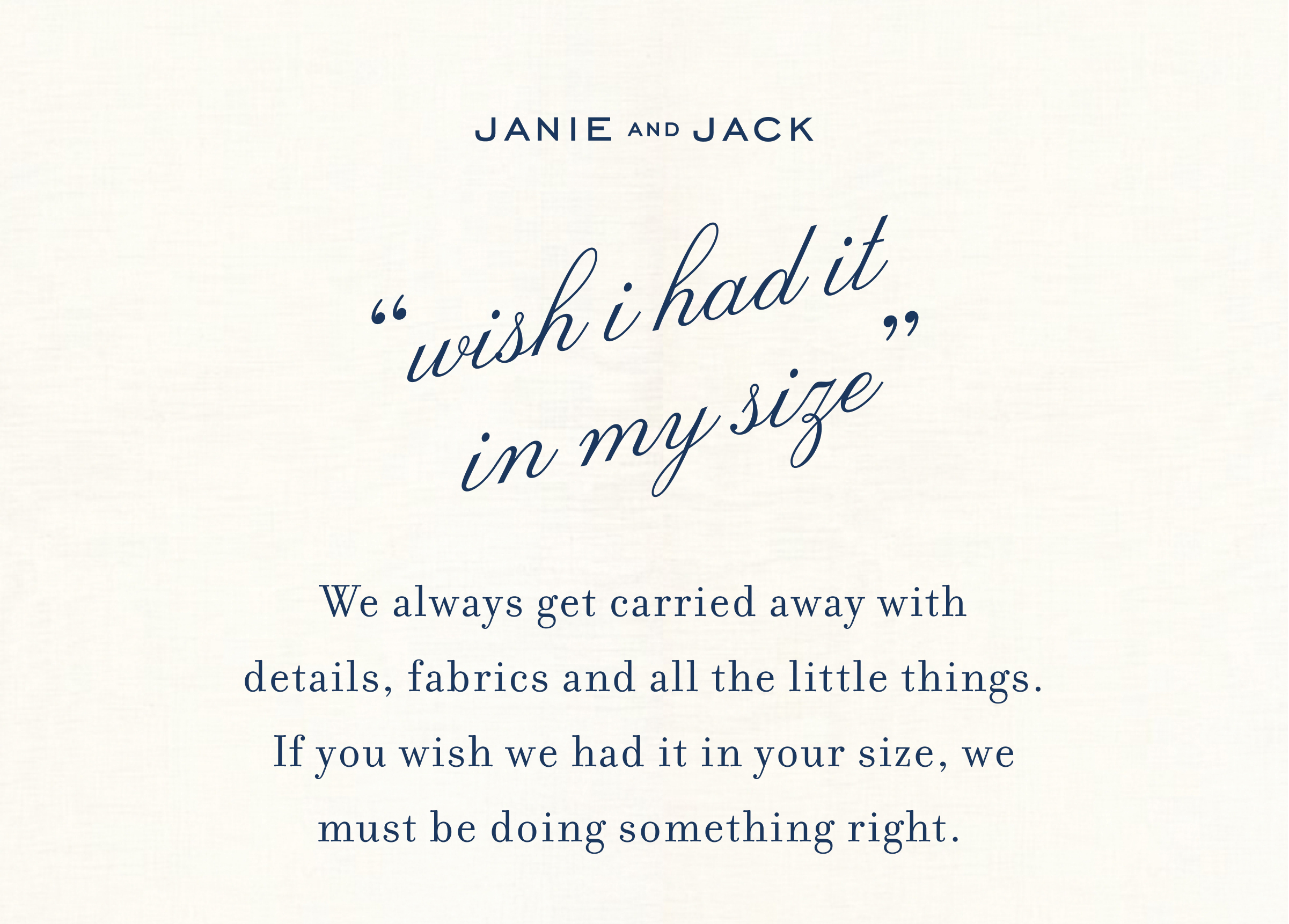 JANIE AND JACK "wish i had it in my size" We always get carried away with details,&nbsp;fabrics&nbsp;and&nbsp;all the&nbsp;little things. If you wish&nbsp;we&nbsp;had it in your size, we must be doing something right.