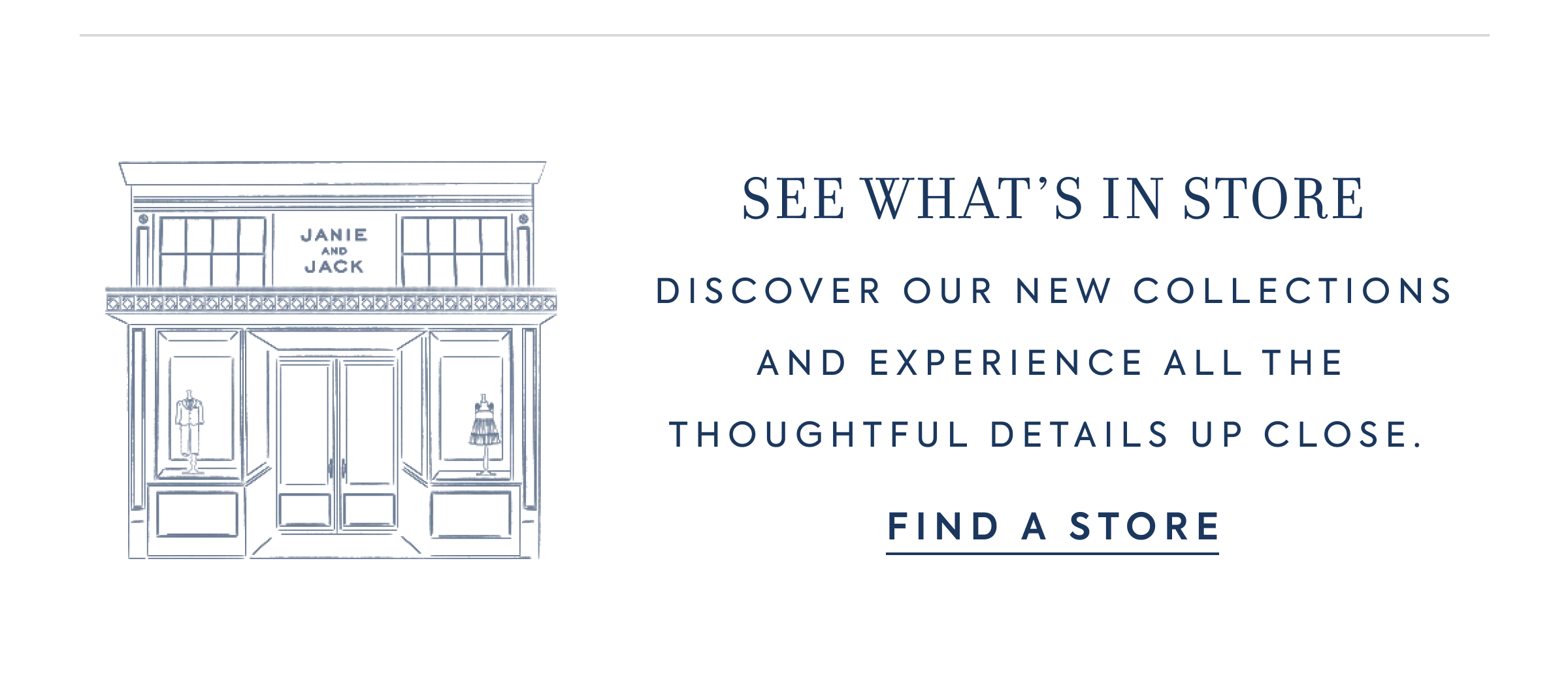 SEE WHAT'S IN STORE - DISCOVER OUR NEW COLLECTIONS AND EXPERIENCE ALL THE THOUGHTFUL DETAILS UP CLOSE. - FIND A STORE - JANIE AND JACK