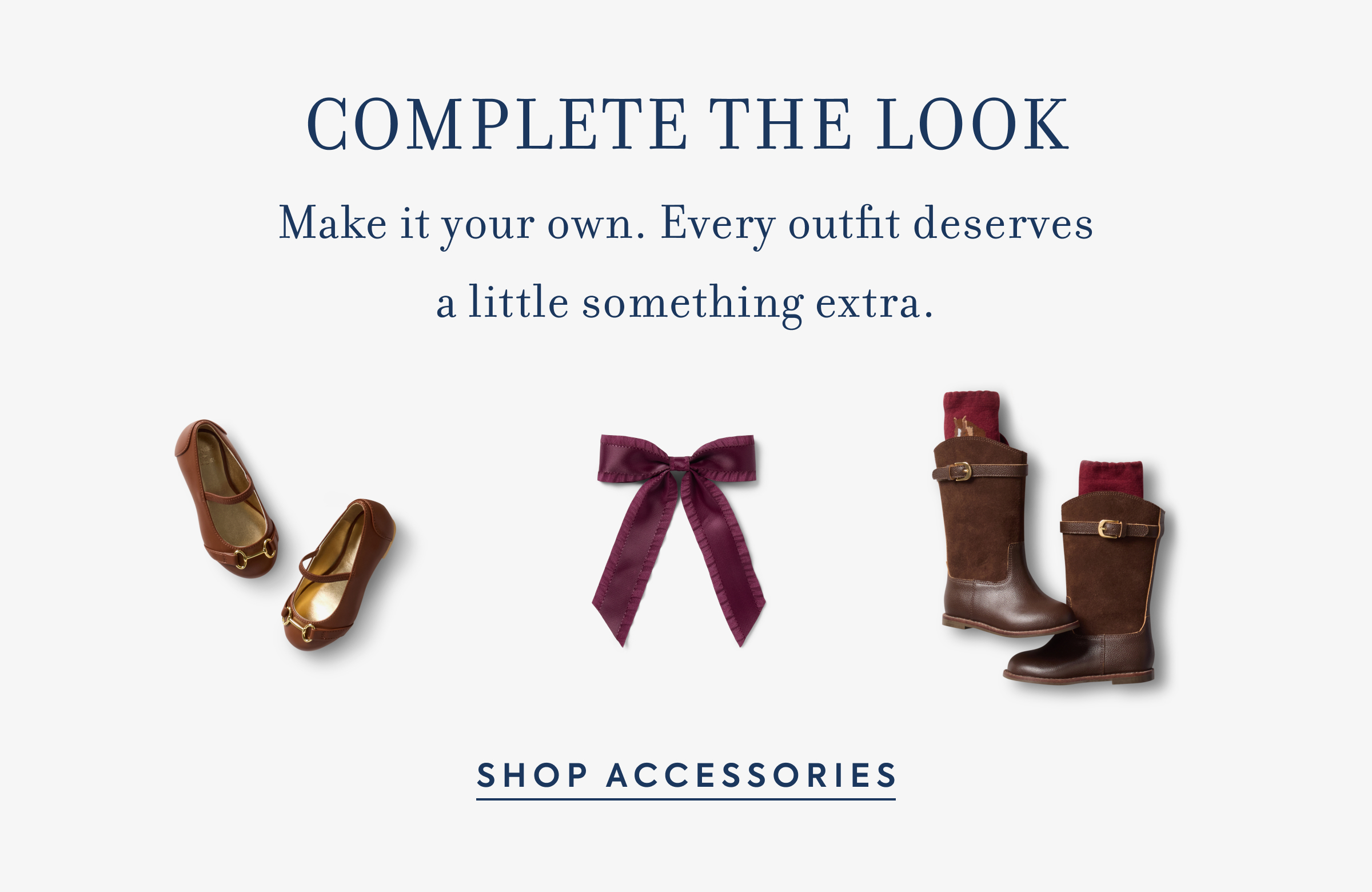 COMPLETE THE LOOK Make it your own. Every outfit deserves a little something extra.