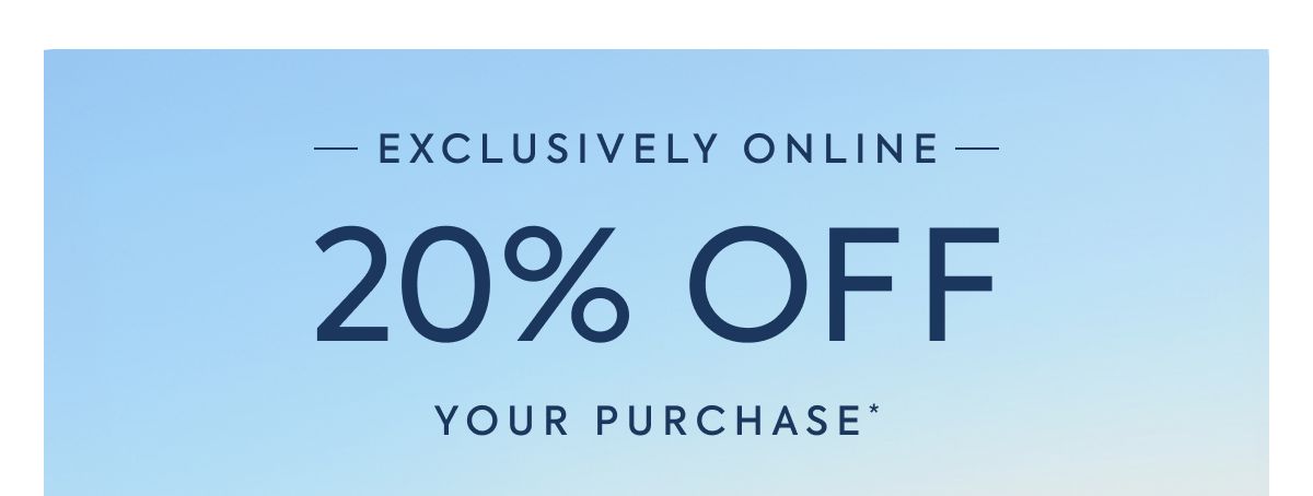 EXCLUSIVELY ONLINE - 20% OFF - YOUR PURCHASE*
