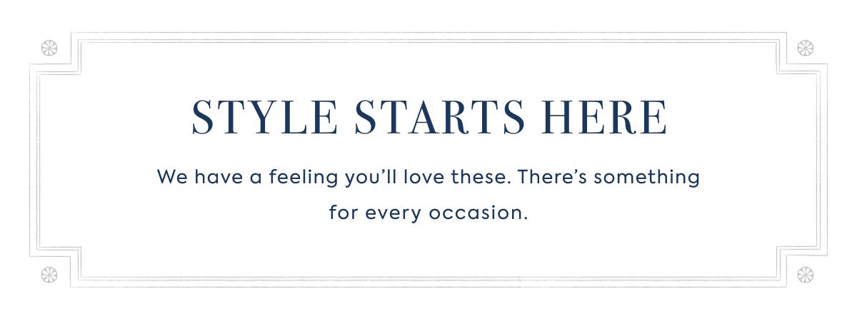 STYLE STARTS HERE We have a feeling you’ll love these. There’s something for every occasion.