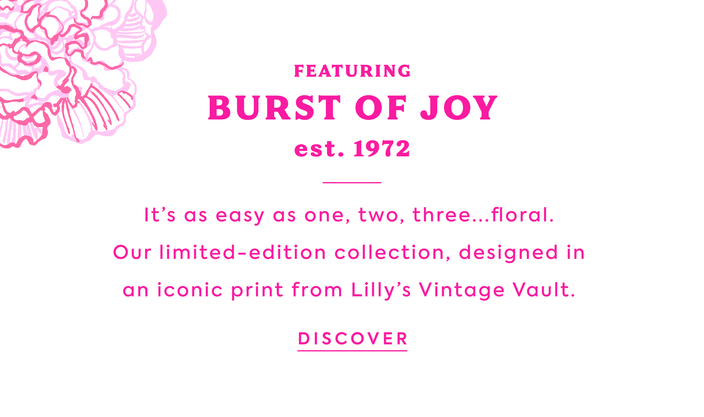 FEATURING BURST OF JOY est 1972 It’s&nbsp;as easy as one, two, three...floral.&nbsp; Our limited-edition collection, designed&nbsp;in&nbsp; an iconic&nbsp;print from Lilly’s Vintage Vault.&nbsp;