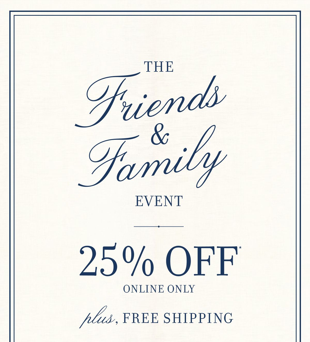 The Friends & Family EVENT 25% OFF ONLINE ONLY plus, FREE SHIPPING