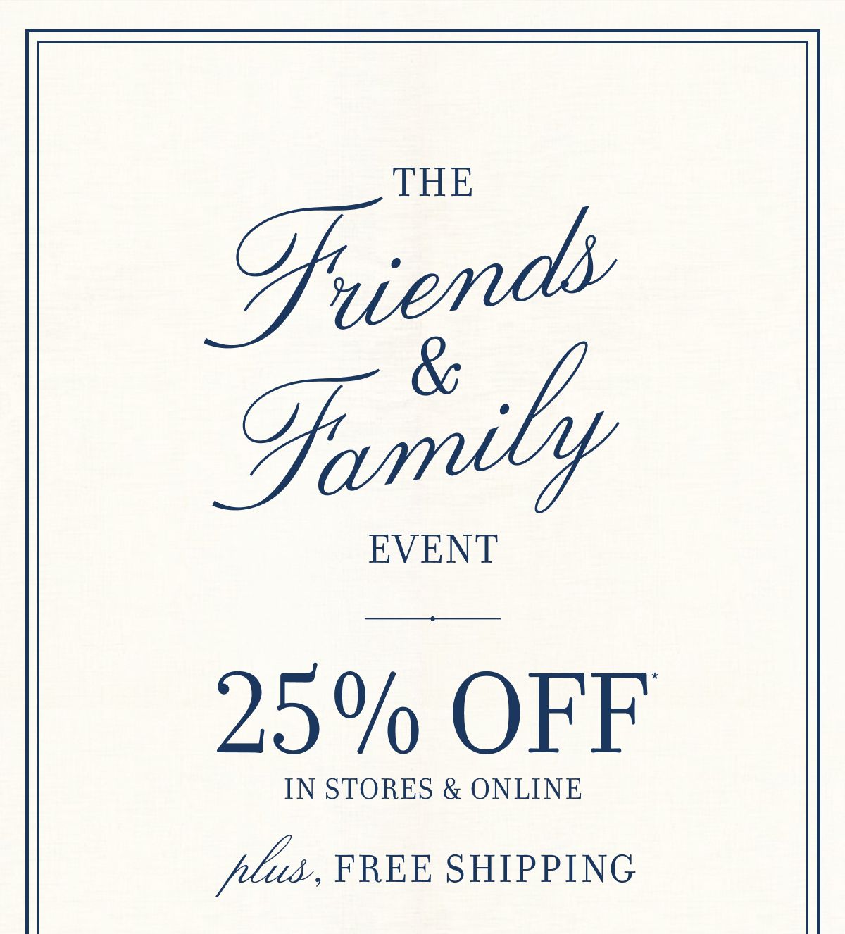 The Friends & Family Event 25% OFF IN STORES & ONLINE plus, FREE SHIPPING