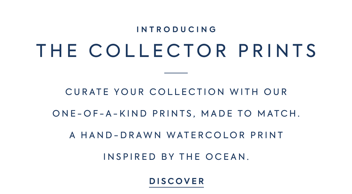 INTRODUCING - THE COLLECTOR PRINTS - CURATE YOUR COLLECTION WITH OUR - ONE-OF-A-KIND PRINTS, MADE TO MATCH. - A HAND-DRAWN WATERCOLOR PRINT - INSPIRED BY THE OCEAN. - DISCOVER