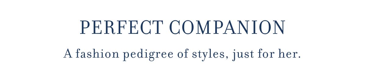 PERFECT COMPANION A fashion pedigree of styles, just for her.