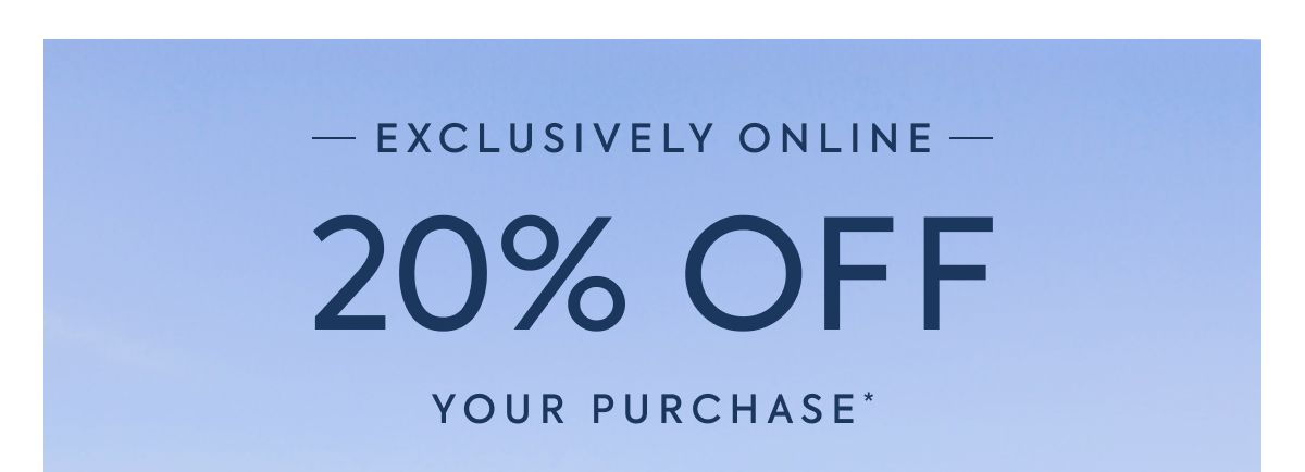 EXCLUSIVELY ONLINE - 20% OFF - YOUR PURCHASE*