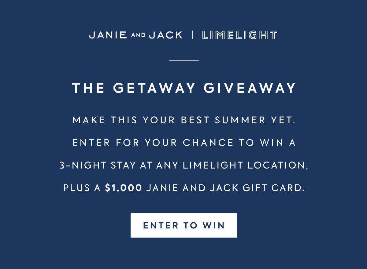 JANIE AND JACK | LIMELIGHT - THE GETAWAY GIVEAWAY - MAKE THIS YOUR BEST SUMMER YET. - ENTER FOR YOUR CHANCE TO WIN A - 3-NIGHT STAY AT ANY LIMELIGHT LOCATION, - PLUS A $1,000 JANIE AND JACK GIFT CARD. - ENTER TO WIN