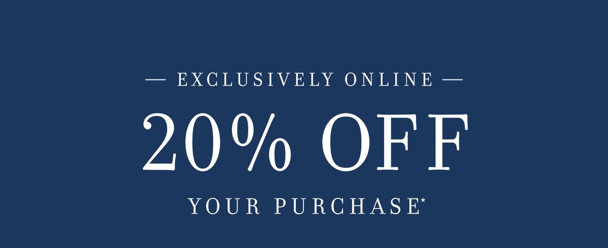 EXCLUSIVE ONLINE 20% OFF YOUR PURCHASE*